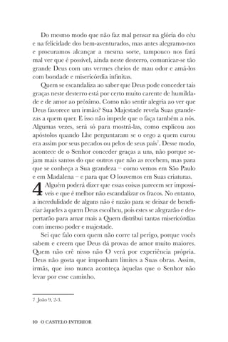10 O CASTELO INTERIOR
Do mesmo modo que não faz mal pensar na glória do céu
e na felicidade dos bem-aventurados, mas antes alegramo-nos
e procuramos alcançar a mesma sorte, tampouco nos fará
mal ver que é possível, ainda neste desterro, comunicar-se tão
grande Deus com uns vermes cheios de mau odor e amá-los
com bondade e misericórdia infinitas.
Quem se escandaliza ao saber que Deus pode conceder tais
graças neste desterro está por certo muito carente de humilda-
de e de amor ao próximo. Como não sentir alegria ao ver que
Deus favorece um irmão? Sua Majestade revela Suas grande-
zas a quem quer. E isso não impede que o faça também a nós.
Algumas vezes, será só para mostrá-las, como explicou aos
apóstolos quando Lhe perguntaram se o cego a quem curou
era assim por seus pecados ou pelos de seus pais7
. Desse modo,
acontece de o Senhor conceder graças a uns, não porque se-
jam mais santos do que outros que não as recebem, mas para
que se conheça a Sua grandeza – como vemos em São Paulo
e em Madalena – e para que O louvemos em Suas criaturas.
4Alguém poderá dizer que essas coisas parecem ser impossí-
veis e que é melhor não escandalizar os fracos. No entanto,
a incredulidade de alguns não é razão para se deixar de benefi-
ciar àqueles a quem Deus escolheu, pois estes se alegrarão e des-
pertarão para amar mais a Quem distribui tantas misericórdias
com imenso poder e majestade.
Sei que falo com quem não corre tal perigo, porque vocês
sabem e creem que Deus dá provas de amor muito maiores.
Quem não crê nisso não O verá por experiência própria.
Deus não gosta que imponham limites a Suas obras. Assim,
irmãs, que isso nunca aconteça àquelas que o Senhor não
levar por esse caminho.
7 João 9, 2-3.
 