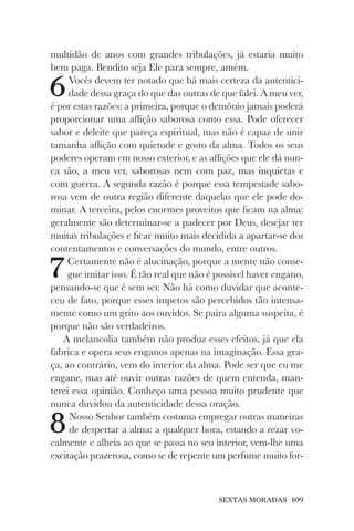SEXTAS MORADAS 109
multidão de anos com grandes tribulações, já estaria muito
bem paga. Bendito seja Ele para sempre, amém.
6Vocês devem ter notado que há mais certeza da autentici-
dade dessa graça do que das outras de que falei. A meu ver,
é por estas razões: a primeira, porque o demônio jamais poderá
proporcionar uma aflição saborosa como essa. Pode oferecer
sabor e deleite que pareça espiritual, mas não é capaz de unir
tamanha aflição com quietude e gosto da alma. Todos os seus
poderes operam em nosso exterior, e as aflições que ele dá nun-
ca são, a meu ver, saborosas nem com paz, mas inquietas e
com guerra. A segunda razão é porque essa tempestade sabo-
rosa vem de outra região diferente daquelas que ele pode do-
minar. A terceira, pelos enormes proveitos que ficam na alma:
geralmente são determinar-se a padecer por Deus, desejar ter
muitas tribulações e ficar muito mais decidida a apartar-se dos
contentamentos e conversações do mundo, entre outros.
7Certamente não é alucinação, porque a mente não conse-
gue imitar isso. É tão real que não é possível haver engano,
pensando-se que é sem ser. Não há como duvidar que aconte-
ceu de fato, porque esses ímpetos são percebidos tão intensa-
mente como um grito aos ouvidos. Se paira alguma suspeita, é
porque não são verdadeiros.
A melancolia também não produz esses efeitos, já que ela
fabrica e opera seus enganos apenas na imaginação. Essa gra-
ça, ao contrário, vem do interior da alma. Pode ser que eu me
engane, mas até ouvir outras razões de quem entenda, man-
terei essa opinião. Conheço uma pessoa muito prudente que
nunca duvidou da autenticidade dessa oração.
8Nosso Senhor também costuma empregar outras maneiras
de despertar a alma: a qualquer hora, estando a rezar vo-
calmente e alheia ao que se passa no seu interior, vem-lhe uma
excitação prazerosa, como se de repente um perfume muito for-
 