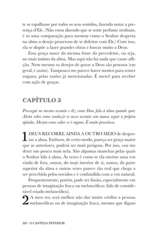 110 O CASTELO INTERIOR
te se espalhasse por todos os seus sentidos, fazendo notar a pre-
sença d’Ele. (Não estou dizendo que se sente perfume nenhum,
é só uma comparação para mostrar como o Senhor desperta
na alma o desejo prazeroso de se deleitar com Ele.) Com isso,
ela se dispõe a fazer grandes obras e louvar muito a Deus.
Essa graça nasce da mesma fonte da precedente, ou seja,
no mais íntimo da alma. Mas aqui não há nada que cause afli-
ção. Nem mesmo os desejos de gozar a Deus são penosos (em
geral, é assim). Tampouco me parece haver motivo para temer
engano, pelas razões já mencionadas. É mercê para receber
com ação de graças.
CAPÍTULO 3
Prossegue no mesmo assunto e diz como Deus fala à alma quando quer.
Alerta sobre como conduzir-se nesse assunto sem nunca seguir a própria
opinião. Mostra como saber se é engano. É muito proveitoso.
1DEUS RECORRE AINDA A OUTRO MEIO de desper-
tar a alma. Embora, de certo modo, pareça ser graça maior
que as anteriores, poderá ser mais perigosa. Por isso, vou me
deter um pouco mais nela. São algumas maneiras pelas quais
o Senhor fala à alma. Às vezes é como se ela ouvisse uma voz
vinda de fora, outras, do mais interior de si, outras, da parte
superior da alma e outras vezes parece tão real que chega a
ser percebida pelos ouvidos e é confundida com a voz natural.
Frequentemente, porém, pode ser ilusão, especialmente em
pessoas de imaginação fraca ou melancólicas (falo de conside-
rável estado melancólico).
2A meu ver, será melhor não dar muito crédito a pessoas
melancólicas ou de imaginação fraca, mesmo que digam
 