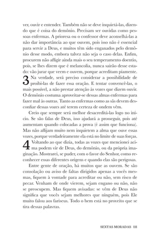 SEXTAS MORADAS 111
ver, ouvir e entender. Também não se deve inquietá-las, dizen-
do que é coisa do demônio. Precisam ser ouvidas como pes-
soas enfermas. A prioresa ou o confessor deve aconselhá-las a
não dar importância ao que ouvem, pois isso não é essencial
para servir a Deus, e muitos têm sido enganados pelo demô-
nio desse modo, embora talvez não seja o caso delas. Enfim,
procurem não afligir ainda mais o seu temperamento doentio,
pois, se lhes dizem que é melancolia, nunca sairão desse esta-
do: vão jurar que veem e ouvem, porque acreditam piamente.
3Na verdade, será preciso considerar a possibilidade de
proibi-las de fazer essa oração. E tentar convencê-las, o
mais possível, a não prestar atenção às vozes que dizem ouvir.
O demônio costuma aproveitar-se dessas almas enfermas para
fazer mal às outras. Tanto as enfermas como as sãs devem des-
confiar dessas vozes até terem certeza de ondem vêm.
Creio que sempre será melhor desacreditá-las logo no iní-
cio. Se são falas de Deus, isso ajudará a prosseguir, pois até
aumentam quando colocadas a prova (é assim que funciona).
Mas não aflijam muito nem inquietem a alma que ouve essas
vozes, porque verdadeiramente ela está no limite de suas forças.
4Voltando ao que dizia, todas as vozes que mencionei aci-
ma podem vir de Deus, do demônio, ou da própria ima-
ginação. Mostrarei, se puder, com o favor do Senhor, como re-
conhecer essas diferentes origens e quando elas são perigosas.
Entre gente de oração, há muitos que as ouvem. Se são
consolação ou aviso de faltas dirigidos apenas a vocês mes-
mas, fiquem à vontade para acreditar ou não, sem risco de
pecar. Venham de onde vierem, sejam engano ou não, não
se preocupem. Mas fiquem avisadas: se vêm de Deus não
significa que vocês sejam melhores que ninguém, pois Ele
muito falou aos fariseus. Todo o bem está no proveito que se
tira dessas palavras.
 