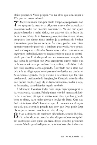 SEXTAS MORADAS 113
efeito produzirá Vossa própria voz na alma que está unida a
Vós por um amor mútuo?
7O terceiro sinal é que, por muito tempo, essas palavras não
se apagam da memória. Algumas nunca são esquecidas,
ao contrário das que ouvimos dos homens. Mesmo que sejam
grandes letrados e muito sérios, suas palavras não se fixam tão
bem na memória. E, se fazem alguma previsão para o futuro,
tampouco lhes damos tanto crédito. Já as palavras do Senhor
transmitem grandíssima certeza. Às vezes, porém, em coisas
aparentemente impossíveis, o intelecto pode vacilar um pouco,
duvidando que se realizarão. No entanto, a alma conserva uma
segurança inabalável, mesmo quando tudo se passa ao contrá-
rio do previsto. E, ainda que decorram anos sem se cumprir, ela
não deixa de acreditar que Deus encontrará outros meios que
os homens não compreendem para, enfim, realizá-las. E de
fato tudo acontece como esperado. É verdade que a alma não
deixa de se afligir quando surgem muitos desvios no caminho.
Se a espera é grande, chega mesmo a desconfiar que foi coisa
do demônio ou fantasia da imaginação. Contudo essas dúvidas
não duram muito, e logo ela se dispõe novamente a dar a vida,
se for preciso, para defender aquela verdade.
O demônio levantará todas essas inquietações para pertur-
bar e acovardar a alma. Principalmente se há imensas dificul-
dades a superar, até que se realize uma obra que fará grande
bem às almas, para maior glória e serviço de Deus. Que não
fará o inimigo então? O mínimo que ele pretende é enfraque-
cer a fé, pois é grande pecado não crer que Deus pode fazer
obras que o nosso entendimento não alcança.
8Mas, a despeito de qualquer dificuldade, sempre lhe fica,
não sei onde, uma centelha viva de que tudo se cumprirá.
Os confessores com quem ela trata desses assuntos procuram
convencê-la de que são disparates, apontando os obstáculos que
 