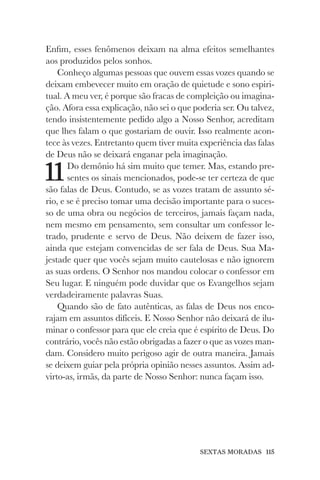 SEXTAS MORADAS 115
Enfim, esses fenômenos deixam na alma efeitos semelhantes
aos produzidos pelos sonhos.
Conheço algumas pessoas que ouvem essas vozes quando se
deixam embevecer muito em oração de quietude e sono espiri-
tual. A meu ver, é porque são fracas de compleição ou imagina-
ção. Afora essa explicação, não sei o que poderia ser. Ou talvez,
tendo insistentemente pedido algo a Nosso Senhor, acreditam
que lhes falam o que gostariam de ouvir. Isso realmente acon-
tece às vezes. Entretanto quem tiver muita experiência das falas
de Deus não se deixará enganar pela imaginação.
11Do demônio há sim muito que temer. Mas, estando pre-
sentes os sinais mencionados, pode-se ter certeza de que
são falas de Deus. Contudo, se as vozes tratam de assunto sé-
rio, e se é preciso tomar uma decisão importante para o suces-
so de uma obra ou negócios de terceiros, jamais façam nada,
nem mesmo em pensamento, sem consultar um confessor le-
trado, prudente e servo de Deus. Não deixem de fazer isso,
ainda que estejam convencidas de ser fala de Deus. Sua Ma-
jestade quer que vocês sejam muito cautelosas e não ignorem
as suas ordens. O Senhor nos mandou colocar o confessor em
Seu lugar. E ninguém pode duvidar que os Evangelhos sejam
verdadeiramente palavras Suas.
Quando são de fato autênticas, as falas de Deus nos enco-
rajam em assuntos difíceis. E Nosso Senhor não deixará de ilu-
minar o confessor para que ele creia que é espírito de Deus. Do
contrário, vocês não estão obrigadas a fazer o que as vozes man-
dam. Considero muito perigoso agir de outra maneira. Jamais
se deixem guiar pela própria opinião nesses assuntos. Assim ad-
virto-as, irmãs, da parte de Nosso Senhor: nunca façam isso.
 