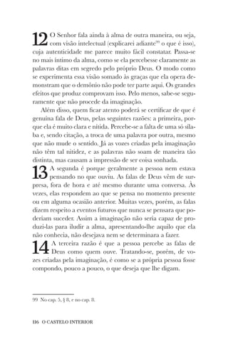 116 O CASTELO INTERIOR
12O Senhor fala ainda à alma de outra maneira, ou seja,
com visão intelectual (explicarei adiante99
o que é isso),
cuja autenticidade me parece muito fácil constatar. Passa-se
no mais íntimo da alma, como se ela percebesse claramente as
palavras ditas em segredo pelo próprio Deus. O modo como
se experimenta essa visão somado às graças que ela opera de-
monstram que o demônio não pode ter parte aqui. Os grandes
efeitos que produz comprovam isso. Pelo menos, sabe-se segu-
ramente que não procede da imaginação.
Além disso, quem ficar atento poderá se certificar de que é
genuína fala de Deus, pelas seguintes razões: a primeira, por-
que ela é muito clara e nítida. Percebe-se a falta de uma só síla-
ba e, sendo citação, a troca de uma palavra por outra, mesmo
que não mude o sentido. Já as vozes criadas pela imaginação
não têm tal nitidez, e as palavras não soam de maneira tão
distinta, mas causam a impressão de ser coisa sonhada.
13A segunda é porque geralmente a pessoa nem estava
pensando no que ouviu. As falas de Deus vêm de sur-
presa, fora de hora e até mesmo durante uma conversa. Às
vezes, elas respondem ao que se pensa no momento presente
ou em alguma ocasião anterior. Muitas vezes, porém, as falas
dizem respeito a eventos futuros que nunca se pensara que po-
deriam suceder. Assim a imaginação não seria capaz de pro-
duzi-las para iludir a alma, apresentando-lhe aquilo que ela
não conhecia, não desejava nem se determinara a fazer.
14A terceira razão é que a pessoa percebe as falas de
Deus como quem ouve. Tratando-se, porém, de vo-
zes criadas pela imaginação, é como se a própria pessoa fosse
compondo, pouco a pouco, o que deseja que lhe digam.
99 No cap. 5, § 8, e no cap. 8.
 