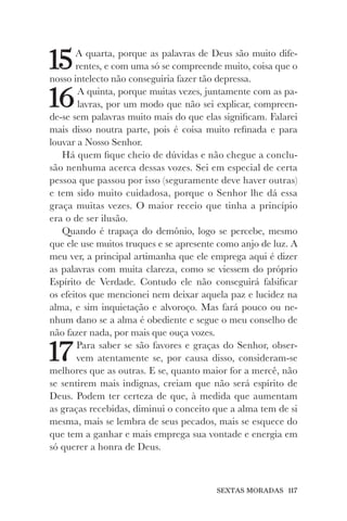 SEXTAS MORADAS 117
15A quarta, porque as palavras de Deus são muito dife-
rentes, e com uma só se compreende muito, coisa que o
nosso intelecto não conseguiria fazer tão depressa.
16A quinta, porque muitas vezes, juntamente com as pa-
lavras, por um modo que não sei explicar, compreen-
de-se sem palavras muito mais do que elas significam. Falarei
mais disso noutra parte, pois é coisa muito refinada e para
louvar a Nosso Senhor.
Há quem fique cheio de dúvidas e não chegue a conclu-
são nenhuma acerca dessas vozes. Sei em especial de certa
pessoa que passou por isso (seguramente deve haver outras)
e tem sido muito cuidadosa, porque o Senhor lhe dá essa
graça muitas vezes. O maior receio que tinha a princípio
era o de ser ilusão.
Quando é trapaça do demônio, logo se percebe, mesmo
que ele use muitos truques e se apresente como anjo de luz. A
meu ver, a principal artimanha que ele emprega aqui é dizer
as palavras com muita clareza, como se viessem do próprio
Espírito de Verdade. Contudo ele não conseguirá falsificar
os efeitos que mencionei nem deixar aquela paz e lucidez na
alma, e sim inquietação e alvoroço. Mas fará pouco ou ne-
nhum dano se a alma é obediente e segue o meu conselho de
não fazer nada, por mais que ouça vozes.
17Para saber se são favores e graças do Senhor, obser-
vem atentamente se, por causa disso, consideram-se
melhores que as outras. E se, quanto maior for a mercê, não
se sentirem mais indignas, creiam que não será espírito de
Deus. Podem ter certeza de que, à medida que aumentam
as graças recebidas, diminui o conceito que a alma tem de si
mesma, mais se lembra de seus pecados, mais se esquece do
que tem a ganhar e mais emprega sua vontade e energia em
só querer a honra de Deus.
 