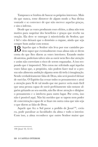 118 O CASTELO INTERIOR
Tampouco se lembra de buscar os próprios interesses. Mais
do que nunca, teme distorcer de algum modo a Sua divina
vontade e se convence de que não merece aquelas graças,
e sim o inferno.
Desde que as vozes produzam esses efeitos, a alma não tem
motivo para suspeitar dos benefícios e graças que recebe na
oração. Ela deve se entregar à misericórdia do Senhor, que
é fiel e não deixará que o demônio a engane, ainda que seja
sempre bom andar com temor.
18Aquelas que o Senhor não leva por esse caminho po-
dem supor que eventualmente essas almas não se deem
conta do que lhes dizem as vozes interiores. Estando muito
desatentas, poderiam talvez não as ouvir nem lhes dar atenção
e assim não correriam o risco de serem enganadas. A isso res-
pondo que é impossível. Não estou me referindo aqui àquelas
vozes falsas que, a propósito, não podem fazer mal se a pes-
soa não alimenta ambição alguma nem dá trela à imaginação.
Sendo verdadeiramente falas de Deus, não será possível deixar
de ouvi-las. O Espírito faz cessar todos os pensamentos e atrai
a atenção para Si de tal modo que me parece seria mais fácil
que uma pessoa capaz de ouvir perfeitamente não notasse al-
guém gritando ao seu ouvido, não lhe desse atenção e dirigisse
o pensamento e o intelecto para outro lugar. Por certo, isso
não é possível aqui. Não há ouvidos que se tapem nem poder
de concentração capaz de se fixar em outra coisa que não seja
o que dizem as falas de Deus.
Aquele que fez o Sol parar a pedido de Josué100
, creio
eu, pode paralisar as faculdades da alma e todo o interior.
Com isso, a alma reconhece que outro Senhor maior que
100 Josué 10, 12-13.
 