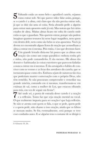 PRIMEIRAS MORADAS 11
5Voltando então ao nosso belo e agradável castelo, vejamos
como entrar nele. Sei que parece tolice falar assim, porque,
se o castelo é a alma, está claro que ela não precisa entrar nele,
já que os dois são uma só coisa. Seria absurdo pedir a alguém
para entrar num aposento onde já está. Mas notem que há vários
estados de alma. Muitas almas ficam em volta do castelo onde
estão os que o guardam. Não querem entrar, porque não podem
imaginar quantos tesouros há nesse lugar magnífico, nem quem
está dentro dele, nem como são belos os seus aposentos. Vocês já
devem ter encontrado alguns livros de oração que aconselham a
alma a entrar em si mesma. Pois então, é isso que devemos fazer.
6Um grande letrado dizia-me há pouco que as almas sem
oração são como um corpo paralítico: embora tenha pés
e mãos, não pode comandá-los. E são mesmo. Há almas tão
doentes e habituadas às coisas exteriores que parecem fadadas
a nunca entrar em si mesmas. É tão arraigado o hábito de con-
viver com os vermes e as feras dos arredores do castelo, que se
tornaram quase como eles. Embora sejam de natureza tão rica
que poderiam manter conversação com o próprio Deus, não
têm remédio. Se não procuram compreender e remediar sua
grande miséria, entrando em si mesmas, transformam-se em
estátuas de sal, como a mulher de Lot, que estacou olhando
para trás, em vez de seguir em frente8
.
7Até onde sei, a porta de entrada desse castelo é a oração
e a reflexão. Tanto faz que seja oração mental ou vocal.
O que realmente importa para ser oração é que haja reflexão.
Se não se atenta com quem se fala, o que se pede, quem pede
e a quem pede, não chamo a isso oração, ainda que os lábios
se movam muito. Se for, eventualmente, será porque se teve
esses cuidados antes. E se alguém tem o costume de se dirigir à
8 Gênesis 19, 26.
 