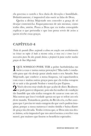 SEXTAS MORADAS 119
ela governa o castelo e fica cheia de devoção e humildade.
Definitivamente, é impossível não ouvir as falas de Deus.
Queira a divina Majestade nos conceder a graça de só
desejar contentá-Lo. Esqueçamo-nos de nós mesmas, como
tenho dito, amém. Praza a Deus que eu tenha conseguido
explicar o que pretendia e que isso possa servir de aviso a
quem recebe essas graças.
CAPÍTULO 4
Trata de quando Deus suspende a alma em oração com arrebatamento
ou êxtase ou rapto (é tudo a mesma coisa, a meu ver) e como isso é
necessário para lhe dar grande ânimo e prepará-la para receber muitas
graças de Sua Majestade.
1QUE SOSSEGO PODE TER a pobre borboletinha em
meio a essas e tantas outras provações? Mas tudo é condu-
zido para que ela deseje gozar ainda mais o seu Amado. Sua
Majestade, que conhece a nossa fraqueza, vai capacitando-a
com essas e muitas outras graças para que ela tenha coragem
de se unir a tão grande Senhor e tomá-Lo por Esposo.
2Vocês devem estar rindo do que acabo de dizer. Realmen-
te pode parecer disparate, pois não há mulher de condição
tão humilde que não tenha coragem de casar-se com um rei.
Mas notem que isso é verdade apenas no que se refere aos reis
deste mundo. Tratando-se, porém, do Rei do céu, eu lhes asse-
guro que é preciso ter mais coragem do que vocês podem ima-
ginar, porque a nossa natureza é muito tímida e baixa diante
de graça tão elevada. Tenho certeza que, se Deus não nos des-
se ânimo, seria impossível que nos atrevêssemos a receber essa
mercê, por maiores que fossem os benefícios esperados.
 