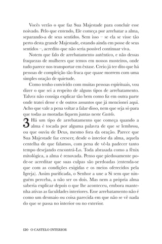 120 O CASTELO INTERIOR
Vocês verão o que faz Sua Majestade para concluir esse
noivado. Pelo que entendo, Ele começa por arrebatar a alma,
separando-a de seus sentidos. Sem isso – se ela se visse tão
perto desta grande Majestade, estando ainda em posse de seus
sentidos –, acredito que não seria possível continuar viva.
Notem que falo de arrebatamento autêntico, e não dessas
fraquezas de mulheres que temos em nossos mosteiros, onde
tudo parece nos transportar em êxtase. Creio já ter dito que há
pessoas de compleição tão fraca que quase morrem com uma
simples oração de quietude.
Como tenho convivido com muitas pessoas espirituais, vou
dizer o que sei a respeito de alguns tipos de arrebatamento.
Talvez não consiga explicar tão bem como fiz em outra parte
onde tratei desse e de outros assuntos que já mencionei aqui.
Acho que vale a pena voltar a falar disso, nem que seja só para
que todas as moradas fiquem juntas neste Castelo.
3Há um tipo de arrebatamento que começa quando a
alma é tocada por alguma palavra de que se lembrou,
ou que ouviu de Deus, mesmo fora da oração. Parece que
Sua Majestade faz crescer, desde o interior da alma, aquela
centelha de que falamos, com pena de vê-la padecer tanto
tempo desejando encontrá-Lo. Toda abrasada como a fênix
mitológica, a alma é renovada. Penso que piedosamente po-
de-se acreditar que suas culpas são perdoadas (entenda-se
que com as condições exigidas e os meios oferecidos pela
Igreja). Assim purificada, o Senhor a une a Si sem que nin-
guém perceba, a não ser os dois. Mas nem a própria alma
saberia explicar depois o que lhe aconteceu, embora mante-
nha ativas as faculdades interiores. Esse arrebatamento não é
como um desmaio ou coisa parecida em que não se vê nada
do que se passa no interior ou no exterior.
 