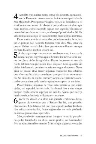 SEXTAS MORADAS 121
4Acredito que a alma nunca esteve tão desperta para as coi-
sas de Deus nem com tamanha lucidez e compreensão de
Sua Majestade. Pode parecer ilógico, pois, se as faculdades e os
sentidos encontram-se tão absortos que podemos até dizer que
estão mortos, como ela pode captar esse segredo? Eu não sei
nem talvez nenhuma criatura, senão o próprio Criador. Só Ele
sabe muitas coisas que se passam nestas duas últimas moradas.
Estas sextas e sétimas moradas poderiam muito bem jun-
tar-se, porque não há porta fechada entre elas. Mas, uma vez
que na última morada há coisas que só se manifestam aos que
chegam lá, achei melhor separá-las.
5A alma que experimenta esse arrebatamento é capaz de
relatar alguns segredos que o Senhor lhe revela sobre coi-
sas do céu e visões imaginárias. Ficam impressos na memó-
ria de tal maneira que nunca mais esquece. Mas, quando são
visões intelectuais, geralmente não consegue descrever. Nesse
grau de oração deve haver algumas revelações tão sublimes
que não convém dá-las a conhecer aos que vivem neste mun-
do. No entanto, há muitas outras visões intelectuais menos ele-
vadas que a alma pode revelar quando recupera os sentidos.
Possivelmente algumas de vocês não saibam o que sejam
visões, em especial, intelectuais. Explicarei isso a seu tempo,
porque recebi ordem superior de fazê-lo. Ainda que pareça
inadequado, talvez seja útil para certas almas.
6Vocês me dirão: se a alma não guarda lembrança dessas
graças tão elevadas que o Senhor lhe faz, que proveito
elas trazem? Oh, filhas, é tal que não se pode avaliar. Embora
não saiba comunicá-las, ficam registradas no mais profundo
da alma e jamais são esquecidas.
Mas, se não formam nenhuma imagem nem são percebi-
das pelas faculdades da alma, como podem ser lembradas?
Isso eu também não entendo. Mas sei que algumas verdades
 