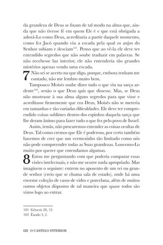 122 O CASTELO INTERIOR
da grandeza de Deus se fixam de tal modo na alma que, ain-
da que não tivesse fé em quem Ele é e que está obrigada a
adorá-Lo como Deus, acreditaria a partir daquele momento,
como fez Jacó quando viu a escada pela qual os anjos do
Senhor subiam e desciam101
. Penso que ao vê-la ele deve ter
entendido segredos que não soube traduzir em palavras. Se
não recebesse luz interior, ele não entenderia tão grandes
mistérios apenas vendo uma escada.
7Não sei se acerto no que digo, porque, embora tenham me
contado, não me lembro muito bem.
Tampouco Moisés soube dizer tudo o que viu na sarça ar-
dente102
, senão o que Deus quis que dissesse. Mas, se Deus
não mostrasse à sua alma alguns segredos para que visse e
acreditasse firmemente que era Deus, Moisés não se meteria
em tamanhas e tão variadas dificuldades. Ele deve ter compre-
endido coisas sublimes dentro dos espinhos daquela sarça que
lhe deram ânimo para fazer tudo o que fez pelo povo de Israel.
Assim, irmãs, não procuremos entender as coisas ocultas de
Deus. Tal como cremos que Ele é poderoso, por certo também
havemos de crer que um vermezinho tão limitado como nós
não pode compreender todas as Suas grandezas. Louvemo-Lo
muito por querer que entendamos algumas.
8Estou me perguntando com que poderia comparar essas
visões intelectuais, e não me ocorre nada apropriado. Mas
imaginem o seguinte: entrem no aposento de um rei ou gran-
de senhor (creio que se chama sala de estado), onde há uma
enorme coleção de vasos de vidro e porcelana, além de muitos
outros objetos dispostos de tal maneira que quase todos são
vistos logo ao entrar.
101 Gênesis 28, 12.
102 Êxodo 3, 2.
 