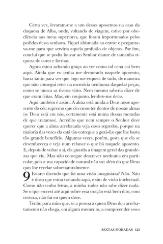 SEXTAS MORADAS 123
Certa vez, levaram-me a um desses aposentos na casa da
duquesa de Alba, onde, voltando de viagem, estive por obe-
diência aos meus superiores, que foram importunados pelos
pedidos dessa senhora. Fiquei abismada ao entrar e pergunta-
va-me para que serviria aquela profusão de objetos. Por fim,
concluí que se podia louvar ao Senhor diante de tamanha ri-
queza de cores e formas.
Agora estou achando graça ao ver como tal cena cai bem
aqui. Ainda que eu tenha me demorado naquele aposento,
havia tanto para ver que logo me esqueci de tudo, de maneira
que não consegui reter na memória nenhuma daquelas peças,
como se nunca as tivesse visto. Nem mesmo saberia dizer de
que eram feitas. Mas, em conjunto, lembro-me delas.
Aqui também é assim. A alma está unida a Deus nesse apo-
sento do céu supremo que devemos ter dentro de nossas almas
(se Deus está em nós, certamente está numa dessas moradas
de que tratamos). Acredito que nem sempre o Senhor deve
querer que a alma arrebatada veja esses segredos, porque na
maioria das vezes ela está tão entregue a gozá-Lo que lhe basta
tão grande benefício. Algumas vezes, porém, gosta que ela se
desembeveça e veja num relance o que há naquele aposento.
E, depois de voltar a si, ela guarda a imagem geral das grande-
zas que viu. Mas não consegue descrever nenhuma em parti-
cular, pois a sua capacidade natural não vai além do que Deus
quis lhe revelar sobrenaturalmente.
9Estarei dizendo que foi uma visão imaginária? Não. Não
é disso que estou tratando aqui, e sim de visão intelectual.
Como não tenho letras, a minha rudez não sabe dizer nada.
Se o que escrevi até aqui sobre essa oração está bem dito, com
certeza, não fui eu quem disse.
Tenho para mim que, se a pessoa a quem Deus deu arreba-
tamento não chega, em algum momento, a compreender esses
 