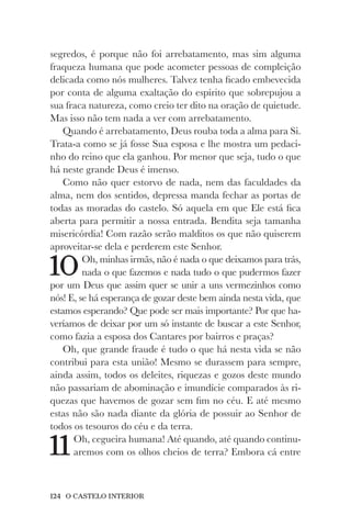 124 O CASTELO INTERIOR
segredos, é porque não foi arrebatamento, mas sim alguma
fraqueza humana que pode acometer pessoas de compleição
delicada como nós mulheres. Talvez tenha ficado embevecida
por conta de alguma exaltação do espírito que sobrepujou a
sua fraca natureza, como creio ter dito na oração de quietude.
Mas isso não tem nada a ver com arrebatamento.
Quando é arrebatamento, Deus rouba toda a alma para Si.
Trata-a como se já fosse Sua esposa e lhe mostra um pedaci-
nho do reino que ela ganhou. Por menor que seja, tudo o que
há neste grande Deus é imenso.
Como não quer estorvo de nada, nem das faculdades da
alma, nem dos sentidos, depressa manda fechar as portas de
todas as moradas do castelo. Só aquela em que Ele está fica
aberta para permitir a nossa entrada. Bendita seja tamanha
misericórdia! Com razão serão malditos os que não quiserem
aproveitar-se dela e perderem este Senhor.
10Oh, minhas irmãs, não é nada o que deixamos para trás,
nada o que fazemos e nada tudo o que pudermos fazer
por um Deus que assim quer se unir a uns vermezinhos como
nós! E, se há esperança de gozar deste bem ainda nesta vida, que
estamos esperando? Que pode ser mais importante? Por que ha-
veríamos de deixar por um só instante de buscar a este Senhor,
como fazia a esposa dos Cantares por bairros e praças?
Oh, que grande fraude é tudo o que há nesta vida se não
contribui para esta união! Mesmo se durassem para sempre,
ainda assim, todos os deleites, riquezas e gozos deste mundo
não passariam de abominação e imundície comparados às ri-
quezas que havemos de gozar sem fim no céu. E até mesmo
estas não são nada diante da glória de possuir ao Senhor de
todos os tesouros do céu e da terra.
11Oh, cegueira humana! Até quando, até quando continu-
aremos com os olhos cheios de terra? Embora cá entre
 