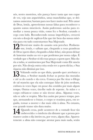 SEXTAS MORADAS 125
nós, nestes mosteiros, não pareça haver tanta que nos cegue
de vez, vejo uns argueirinhos, umas manchinhas que, se dei-
xamos aumentar, bastam para nos fazer muito mal. Pelo amor
de Deus, irmãs, aproveitemos nossas faltas para reconhecer o
quanto somos miseráveis. Assim poderemos usá-las para re-
mediar a nossa pouca visão, como fez o Senhor, curando o
cego com lodo. Reconhecendo nossas imperfeições, crescerá
em nós o desejo de suplicar-Lhe que tire bens das nossas misé-
rias para em tudo contentarmos Sua Majestade.
12Desviei-me muito do assunto sem perceber. Perdoem-
-me, irmãs, e saibam que, chegando a essas grandezas
de Deus (quero dizer, chegando a falar delas), não posso deixar
de lamentar muito ao ver o que perdemos por nossa culpa. É
verdade que o Senhor só dá essas graças a quem quer. Mas da-
ria a todas, se ansiássemos por Sua Majestade como Ele anseia
por nós. Não deseja outra coisa senão ter a quem dá-las, e Sua
riqueza não diminui por isso.
13Voltando então ao que dizia, quando quer arrebatar a
alma, o Senhor manda fechar as portas das moradas
e até as do castelo e da cerca. Começa por lhe tirar o fôlego
de tal maneira que ela não consegue falar de jeito nenhum,
embora às vezes fique em posse dos sentidos por mais algum
tempo. Outras vezes, tira-lhe tudo de repente. As mãos e o
corpo esfriam-se como se não tivesse alma. Algumas vezes,
não se sabe se respira. Mas fica assim por pouco tempo, por-
que, atenuando-se o êxtase, o corpo se reanima para, em se-
guida, tornar a morrer e dar mais vida à alma. No entanto,
esse grande transe não dura muito.
14Quando cessa, pode acontecer de a vontade ficar tão
embevecida e o intelecto tão distante que a pessoa per-
manece assim o dia inteiro ou, por vezes, alguns dias. Aparen-
temente a alma não consegue atentar para mais nada, senão
 