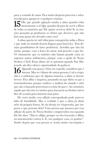 126 O CASTELO INTERIOR
para a vontade de amar. Fica muito desperta para isso e ador-
mecida para apegar-se a qualquer criatura.
15Oh, que grande agitação assalta a alma quando volta
inteiramente a si! Que grandes desejos de servir a Deus
de todas as maneiras que Ele quiser servir-se dela! Se as ora-
ções passadas já produzem os efeitos que descrevi, que não
fará uma graça tão elevada como essa?
A alma queria ter mil vidas para consagrá-las todas a Deus
e que tudo no mundo fossem línguas para louvá-Lo. Tem de-
sejos grandíssimos de fazer penitência. Acredita que não faz
muita, porque, com a força do amor, mal percebe a que faz.
Vê claramente que os mártires não faziam grande coisa ao
suportar tantos sofrimentos, porque, com a ajuda de Nosso
Senhor, é fácil. Essas almas até se queixam quando Sua Ma-
jestade não lhes oferece oportunidade de padecer.
16Quando essa graça é feita em segredo, considero que é
imensa. Mas se é diante de outras pessoas, é tal a vergo-
nha e o embaraço que, de alguma maneira, a alma se desem-
bevece. Fica aflita e inquieta, pensando no que dirão os que a
testemunharam, porque conhece a malícia do mundo e sabe
que não a lançarão porventura à conta do que é. Ao contrário,
aquilo que deveria ser motivo para louvarem ao Senhor talvez
lhes dê ocasião para fazerem mau juízo.
De certo modo, essa aflição envergonhada pode parecer
falta de humildade. Mas a verdade é que a alma já abriu
mão da própria honra. Se ela deseja ser vituperada, que im-
porta o que pensam dela? Uma pessoa que passava por essa
aflição da parte de Nosso Senhor compreendeu isso quando
Ele lhe disse “Não te aflijas, porque ou eles louvarão a Mim,
ou murmurarão contra ti. E, em qualquer caso, tu ganhas”.
Soube depois que essa pessoa se sentiu muito encorajada e
 