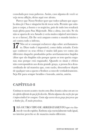 SEXTAS MORADAS 127
consolada por essas palavras. Assim, caso alguma de vocês se
veja nessa aflição, deixo aqui esse alento.
Parece que Nosso Senhor quer que todos saibam que aque-
la alma já é Sua e ninguém há de tocar nela. Permite que atin-
jam o corpo, a honra e os negócios, pois de tudo isso resultará
mais glória para Sua Majestade. Mas a alma, isso não. Se ela
não se aparta de seu Amado (e seria muito culpável atrevimen-
to se o fizesse), Ele lhe será amparo contra o mundo inteiro e
até contra todo o inferno.
17Não sei se consegui esclarecer algo sobre arrebatamen-
to. Dizer tudo é impossível, como tinha avisado. Creio
que conhecer os seus efeitos é muito útil para ver como são
diferentes daqueles produzidos pelos arrebatamentos fingidos
(disse que são fingidos não porque quem os tem queira enga-
nar, mas porque está enganado). Quando os sinais e efeitos
não correspondem aos desta grande graça, a pessoa fica desa-
creditada de tal maneira que, com razão, desconfia-se depois
de qualquer um a quem o Senhor a concede verdadeiramente.
Seja Ele para sempre bendito e louvado, amém, amém.
CAPÍTULO 5
Continua no mesmo assunto e mostra como Deus levanta a alma com um voo
do espírito diferente do que já foi descrito. Mostra algumas das razões por que
é imprescindível ter coragem. Conta algo acerca dessa graça prazerosa que
o Senhor faz. É muito proveitoso.
1HÁ OUTRO TIPO DE ARREBATAMENTO que eu cha-
mo de voo do espírito. Embora seja essencialmente tudo igual,
no interior percebe-se de maneira muito diferente.
 