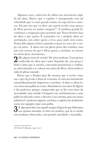 128 O CASTELO INTERIOR
Algumas vezes, sobrevém de súbito um movimento rápi-
do da alma. Parece que o espírito é transportado com tal
velocidade que se sente grande temor, em especial nos come-
ços. Foi por isso que eu disse que quem recebe essas graças
de Deus precisa ter muita coragem103
. E também grande fé,
confiança e resignação para permitir que Nosso Senhor faça
da alma o que quiser. É assustador ver a própria alma ser
arrebatada, sem saber quem a leva, para onde nem como.
Temos lido alguns relatos segundo os quais às vezes até o cor-
po vai junto. A alma está em plena posse dos sentidos, mas
não tem certeza de que é Deus quem a arrebata, ao menos
no início desse movimento.
2Há algum meio de resistir? De jeito nenhum. Uma pessoa
conhecida me disse que é pior. Segundo ela, essa graça é
dada à alma que se mostra, com muita persistência e confian-
ça, determinada a se colocar nas mãos de Deus, oferecendo-se
toda de plena vontade.
Parece que o Senhor quer lhe mostrar que a recebe como
sua e que ela já não é dona de si mesma. E com um movimento
extraordinariamente impetuoso a arrebata. A alma se deixa le-
var como uma palha ao vento. Abandona-se nas mãos de Quem
é tão poderoso, porque compreende que só lhe resta fazer da
necessidade uma virtude. Comparei esse arrebatamento a uma
palha levada pelo vento, e decerto é isso mesmo, pois este nosso
admirável e poderoso gigante arrebata o espírito tão facilmente
como um rapagão ergue uma palha.
3É algo parecido com aquele tanque d’água de que falávamos
nas quartas moradas (se bem me lembro), que lá se enchia
sem nenhum sobressalto, com grande suavidade e mansidão.
103 Em 6as
Moradas, cap. 4, § 1.
 