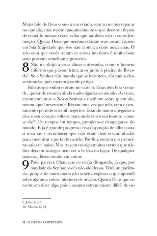 12 O CASTELO INTERIOR
Majestade de Deus como a um criado, sem ao menos reparar
no que diz, mas repete maquinalmente o que decorou depois
de recitá-lo muitas vezes, saiba que também não o considero
oração. Queira Deus que nenhum cristão reze assim. Espero
em Sua Majestade que isso não aconteça entre nós, irmãs. O
zelo com que vocês tratam as coisas interiores é muito bom
para prevenir semelhante grosseria.
8Não me dirijo a essas almas entrevadas, como o homem
enfermo que passou trinta anos junto à piscina de Betes-
da9
. Se o Senhor não manda que se levantem, são muito des-
venturadas, pois correm grande perigo.
Falo às que enfim entram no castelo. Essas têm boa vonta-
de, apesar de estarem ainda muito ligadas ao mundo. Às vezes,
encomendam-se a Nosso Senhor e meditam sobre quem são,
mesmo que brevemente. Rezam uma vez por mês, com o pen-
samento perdido em mil negócios. Estando muito apegadas a
eles, o seu coração volta-se para onde está o seu tesouro, como
se diz10
. De tempos em tempos, propõem-se desapegar-se do
mundo. E já é grande progresso essa disposição de olhar para
si mesmas e reconhecer que não estão bem encaminhadas
para encontrar a porta do castelo. Por fim, entram nas primei-
ras salas de baixo. Mas trazem consigo muitos vermes que não
lhes deixam sossegar nem ver a beleza do lugar. De qualquer
maneira, fazem muito em entrar.
9Pode parecer, filhas, que eu esteja divagando, já que, por
bondade do Senhor, vocês não são dessas. Tenham paciên-
cia, porque de outro modo não saberia explicar o que aprendi
sobre algumas coisas interiores de oração. Queira Deus que eu
acerte em dizer algo, pois é assunto extremamente difícil de en-
9 João 5, 2-8.
10 Mateus 6, 21.
 