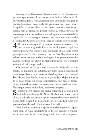 SEXTAS MORADAS 129
Nosso grande Deus controla os mananciais das águas e não
permite que o mar ultrapasse os seus limites. Mas aqui Ele
abre todas as fontes que abastecem esse tanque. E com grande
ímpeto levanta-se uma onda tão poderosa que ergue alto o
barquinho da nossa alma. Assim como nem o barco, nem o
piloto, nem a tripulação podem resistir às ondas furiosas de
uma tempestade que os lançam aonde querem, assim também
aqui a alma não consegue deter-se nem dominar seus sentidos
e faculdades. Quanto ao corpo, nem se lembra que ele existe.
4Creiam, irmãs, que só de escrever isto me assombro, ven-
do como este grande Rei e Imperador revela aqui Seu
imenso poder. Que impacto não produzirá então sobre quem
passa por isso? Tenho para mim que, se Sua Majestade se re-
velasse assim aos que andam muito perdidos pelo mundo, ain-
da que não fosse por amor, ao menos por medo, não ousariam
voltar a ofendê-Lo pecando.
Oh, avaliem então qual será o dever de fidelidade das que
foram, de maneira tão sublime, alertadas para a necessidade
de se empenhar ao máximo em não desgostar a este Senhor!
Por Ele, suplico, irmãs, àquelas a quem Sua Majestade tiver
feito essas graças ou outras semelhantes, que não se descui-
dem, limitando-se a receber graças sem nunca produzir obras.
Vejam que quem muito deve, muito terá de pagar.
5Também será preciso ter muita coragem, pois essa graça
intimida muitíssimo. Se Nosso Senhor não socorresse a
alma, ela ficaria em grande apuro ao perceber como retribui
pouco tudo o que Sua Majestade faz por ela. E mesmo esse
pouquinho é cheio de faltas, erros e frouxidão.
Será melhor esquecer o quão imperfeitamente faz qual-
quer obra, se é que faz, lembrar-se de seus pecados e confiar-
-se à misericórdia de Deus. Já que não tem meios de pagar,
 