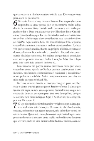 130 O CASTELO INTERIOR
que a socorra a piedade e misericórdia que Ele sempre tem
para com os pecadores.
6Se vocês fizerem isso, talvez o Senhor lhes responda como
respondeu a uma pessoa que se encontrava muito aflita
diante de um crucifixo, considerando que nunca teve nada que
pudesse dar a Deus ou abandonar por Ele: disse-lhe o Crucifi-
cado, consolando-a, que Ele lhe dava todas as dores e sofrimen-
tos de Sua paixão e que ela os considerasse seus para oferecê-los
ao Seu Pai. Aquela alma ficou tão reconfortada e feliz, segundo
entendi dela mesma, que nunca mais se esqueceu disso. E, cada
vez que se sente abatida diante da própria miséria, recorda-se
dessas palavras e fica animada e consolada. Eu poderia contar
outras histórias como essa. Sei muitas porque tenho convivido
com várias pessoas santas e dadas à oração. Mas não o faço
para que vocês não pensem que sou eu.
Essa história me parece muito proveitosa para que vocês
entendam como agrada ao Senhor que nos conheçamos a nós
mesmas, procurando continuamente examinar e reexaminar
nossa pobreza e miséria. Assim compreendemos que não te-
mos nada que não venha d’Ele.
Por isso, minhas irmãs, é preciso coragem para receber
essa e tantas outras graças que o Senhor oferece à alma que
trouxe até aqui. A meu ver, as pessoas humildes são as que ne-
cessitarão de mais coragem para esse voo do espírito, porque
se consideram mais indignas. Que o Senhor nos dê coragem,
por ser Ele quem é.
7O voo do espírito é de tal maneira vertiginoso que a alma pa-
rece realmente sair do corpo. Certamente ela não desmaia,
embora, pelo menos por alguns instantes, não saiba dizer se está no
corpoounão.Quandotermina,ficacomaimpressãodequeesteve
presente de corpo e alma em outra região muito diferente desta em
que vivemos, onde há uma luminosidade bastante distinta, além de
 