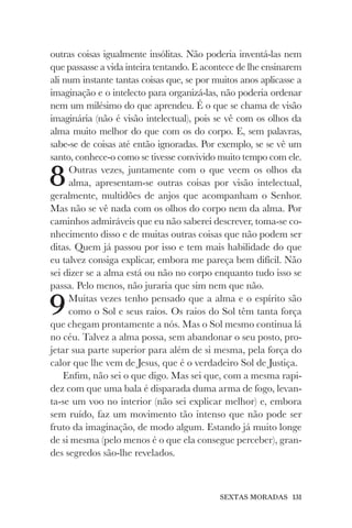 SEXTAS MORADAS 131
outras coisas igualmente insólitas. Não poderia inventá-las nem
que passasse a vida inteira tentando. E acontece de lhe ensinarem
ali num instante tantas coisas que, se por muitos anos aplicasse a
imaginação e o intelecto para organizá-las, não poderia ordenar
nem um milésimo do que aprendeu. É o que se chama de visão
imaginária (não é visão intelectual), pois se vê com os olhos da
alma muito melhor do que com os do corpo. E, sem palavras,
sabe-se de coisas até então ignoradas. Por exemplo, se se vê um
santo, conhece-o como se tivesse convivido muito tempo com ele.
8Outras vezes, juntamente com o que veem os olhos da
alma, apresentam-se outras coisas por visão intelectual,
geralmente, multidões de anjos que acompanham o Senhor.
Mas não se vê nada com os olhos do corpo nem da alma. Por
caminhos admiráveis que eu não saberei descrever, toma-se co-
nhecimento disso e de muitas outras coisas que não podem ser
ditas. Quem já passou por isso e tem mais habilidade do que
eu talvez consiga explicar, embora me pareça bem difícil. Não
sei dizer se a alma está ou não no corpo enquanto tudo isso se
passa. Pelo menos, não juraria que sim nem que não.
9Muitas vezes tenho pensado que a alma e o espírito são
como o Sol e seus raios. Os raios do Sol têm tanta força
que chegam prontamente a nós. Mas o Sol mesmo continua lá
no céu. Talvez a alma possa, sem abandonar o seu posto, pro-
jetar sua parte superior para além de si mesma, pela força do
calor que lhe vem de Jesus, que é o verdadeiro Sol de Justiça.
Enfim, não sei o que digo. Mas sei que, com a mesma rapi-
dez com que uma bala é disparada duma arma de fogo, levan-
ta-se um voo no interior (não sei explicar melhor) e, embora
sem ruído, faz um movimento tão intenso que não pode ser
fruto da imaginação, de modo algum. Estando já muito longe
de si mesma (pelo menos é o que ela consegue perceber), gran-
des segredos são-lhe revelados.
 
