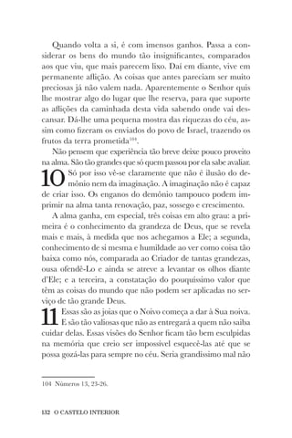 132 O CASTELO INTERIOR
Quando volta a si, é com imensos ganhos. Passa a con-
siderar os bens do mundo tão insignificantes, comparados
aos que viu, que mais parecem lixo. Daí em diante, vive em
permanente aflição. As coisas que antes pareciam ser muito
preciosas já não valem nada. Aparentemente o Senhor quis
lhe mostrar algo do lugar que lhe reserva, para que suporte
as aflições da caminhada desta vida sabendo onde vai des-
cansar. Dá-lhe uma pequena mostra das riquezas do céu, as-
sim como fizeram os enviados do povo de Israel, trazendo os
frutos da terra prometida104
.
Não pensem que experiência tão breve deixe pouco proveito
na alma. São tão grandes que só quem passou por ela sabe avaliar.
10Só por isso vê-se claramente que não é ilusão do de-
mônio nem da imaginação. A imaginação não é capaz
de criar isso. Os enganos do demônio tampouco podem im-
primir na alma tanta renovação, paz, sossego e crescimento.
A alma ganha, em especial, três coisas em alto grau: a pri-
meira é o conhecimento da grandeza de Deus, que se revela
mais e mais, à medida que nos achegamos a Ele; a segunda,
conhecimento de si mesma e humildade ao ver como coisa tão
baixa como nós, comparada ao Criador de tantas grandezas,
ousa ofendê-Lo e ainda se atreve a levantar os olhos diante
d’Ele; e a terceira, a constatação do pouquíssimo valor que
têm as coisas do mundo que não podem ser aplicadas no ser-
viço de tão grande Deus.
11Essas são as joias que o Noivo começa a dar à Sua noiva.
E são tão valiosas que não as entregará a quem não saiba
cuidar delas. Essas visões do Senhor ficam tão bem esculpidas
na memória que creio ser impossível esquecê-las até que se
possa gozá-las para sempre no céu. Seria grandíssimo mal não
104 Números 13, 23-26.
 