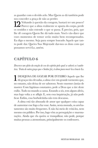 SEXTAS MORADAS 133
as guardar com o devido zelo. Mas Quem as dá também pode
nos conceder a graça de não as perder.
12Voltando à questão da coragem, bastará ter um pouco?
Parece que a alma realmente se aparta do corpo, perde
os sentidos e não entende o que se passa. É preciso, pois, que
lhe dê coragem Quem lhe dá tudo mais. Vocês vão dizer que
esses momentos de temor serão muito bem recompensados.
Eu digo o mesmo. Seja para sempre louvado Aquele que tan-
to pode dar. Queira Sua Majestade dar-nos os dons com que
possamos servi-Lo, amém.
CAPÍTULO 6
Descreve um efeito da oração de voo do espírito pelo qual se saberá se é autên-
tica. Trata de outra graça que o Senhor faz à alma para movê-la a louvá-Lo.
1DESEJOSA DE GOZAR POR INTEIRO Aquele que lhe
dá graças tão elevadas, a alma vive em grande tormento que,
no entanto, não deixa de ser saboroso. Sente enormes ânsias de
morrer. Com lágrimas constantes, pede a Deus que a tire deste
exílio. Tudo no mundo a cansa. Estando a sós, tem algum alívio,
mas logo volta a se afligir. E, sem essa inquietação, já não pode
ficar. Enfim, essa borboletinha não tem descanso.
A alma está tão abrasada de amor que qualquer coisa capaz
de aumentar esse fogo a faz voar. Assim, nesta morada, os arreba-
tamentos são muito frequentes. E não há meio de evitá-los, nem
mesmo em público. Por isso, logo vêm as perseguições e murmu-
rações. Ainda que ela queira se tranquilizar, não pode, porque
muitas pessoas a atemorizam, principalmente os confessores.
 