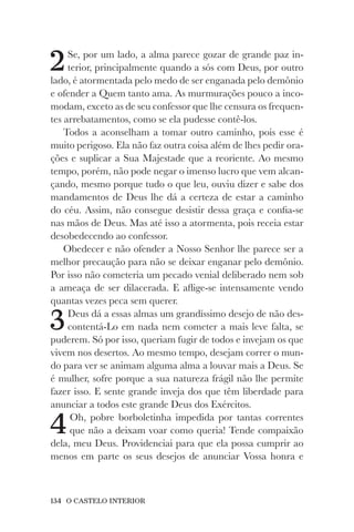 134 O CASTELO INTERIOR
2Se, por um lado, a alma parece gozar de grande paz in-
terior, principalmente quando a sós com Deus, por outro
lado, é atormentada pelo medo de ser enganada pelo demônio
e ofender a Quem tanto ama. As murmurações pouco a inco-
modam, exceto as de seu confessor que lhe censura os frequen-
tes arrebatamentos, como se ela pudesse contê-los.
Todos a aconselham a tomar outro caminho, pois esse é
muito perigoso. Ela não faz outra coisa além de lhes pedir ora-
ções e suplicar a Sua Majestade que a reoriente. Ao mesmo
tempo, porém, não pode negar o imenso lucro que vem alcan-
çando, mesmo porque tudo o que leu, ouviu dizer e sabe dos
mandamentos de Deus lhe dá a certeza de estar a caminho
do céu. Assim, não consegue desistir dessa graça e confia-se
nas mãos de Deus. Mas até isso a atormenta, pois receia estar
desobedecendo ao confessor.
Obedecer e não ofender a Nosso Senhor lhe parece ser a
melhor precaução para não se deixar enganar pelo demônio.
Por isso não cometeria um pecado venial deliberado nem sob
a ameaça de ser dilacerada. E aflige-se intensamente vendo
quantas vezes peca sem querer.
3Deus dá a essas almas um grandíssimo desejo de não des-
contentá-Lo em nada nem cometer a mais leve falta, se
puderem. Só por isso, queriam fugir de todos e invejam os que
vivem nos desertos. Ao mesmo tempo, desejam correr o mun-
do para ver se animam alguma alma a louvar mais a Deus. Se
é mulher, sofre porque a sua natureza frágil não lhe permite
fazer isso. E sente grande inveja dos que têm liberdade para
anunciar a todos este grande Deus dos Exércitos.
4Oh, pobre borboletinha impedida por tantas correntes
que não a deixam voar como queria! Tende compaixão
dela, meu Deus. Providenciai para que ela possa cumprir ao
menos em parte os seus desejos de anunciar Vossa honra e
 