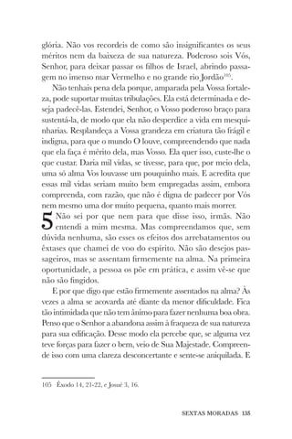SEXTAS MORADAS 135
glória. Não vos recordeis de como são insignificantes os seus
méritos nem da baixeza de sua natureza. Poderoso sois Vós,
Senhor, para deixar passar os filhos de Israel, abrindo passa-
gem no imenso mar Vermelho e no grande rio Jordão105
.
Não tenhais pena dela porque, amparada pela Vossa fortale-
za, pode suportar muitas tribulações. Ela está determinada e de-
seja padecê-las. Estendei, Senhor, o Vosso poderoso braço para
sustentá-la, de modo que ela não desperdice a vida em mesqui-
nharias. Resplandeça a Vossa grandeza em criatura tão frágil e
indigna, para que o mundo O louve, compreendendo que nada
que ela faça é mérito dela, mas Vosso. Ela quer isso, custe-lhe o
que custar. Daria mil vidas, se tivesse, para que, por meio dela,
uma só alma Vos louvasse um pouquinho mais. E acredita que
essas mil vidas seriam muito bem empregadas assim, embora
compreenda, com razão, que não é digna de padecer por Vós
nem mesmo uma dor muito pequena, quanto mais morrer.
5Não sei por que nem para que disse isso, irmãs. Não
entendi a mim mesma. Mas compreendamos que, sem
dúvida nenhuma, são esses os efeitos dos arrebatamentos ou
êxtases que chamei de voo do espírito. Não são desejos pas-
sageiros, mas se assentam firmemente na alma. Na primeira
oportunidade, a pessoa os põe em prática, e assim vê-se que
não são fingidos.
E por que digo que estão firmemente assentados na alma? Às
vezes a alma se acovarda até diante da menor dificuldade. Fica
tão intimidada que não tem ânimo para fazer nenhuma boa obra.
Penso que o Senhor a abandona assim à fraqueza de sua natureza
para sua edificação. Desse modo ela percebe que, se alguma vez
teve forças para fazer o bem, veio de Sua Majestade. Compreen-
de isso com uma clareza desconcertante e sente-se aniquilada. E
105 Êxodo 14, 21-22, e Josué 3, 16.
 