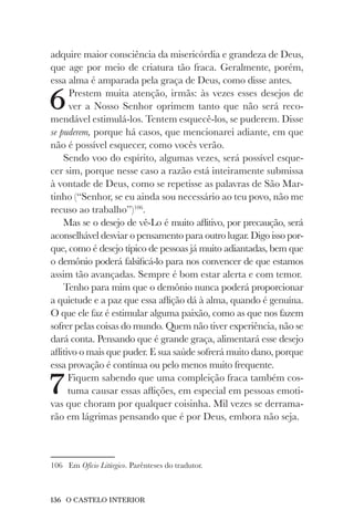 136 O CASTELO INTERIOR
adquire maior consciência da misericórdia e grandeza de Deus,
que age por meio de criatura tão fraca. Geralmente, porém,
essa alma é amparada pela graça de Deus, como disse antes.
6Prestem muita atenção, irmãs: às vezes esses desejos de
ver a Nosso Senhor oprimem tanto que não será reco-
mendável estimulá-los. Tentem esquecê-los, se puderem. Disse
se puderem, porque há casos, que mencionarei adiante, em que
não é possível esquecer, como vocês verão.
Sendo voo do espírito, algumas vezes, será possível esque-
cer sim, porque nesse caso a razão está inteiramente submissa
à vontade de Deus, como se repetisse as palavras de São Mar-
tinho (“Senhor, se eu ainda sou necessário ao teu povo, não me
recuso ao trabalho”)106
.
Mas se o desejo de vê-Lo é muito aflitivo, por precaução, será
aconselhável desviar o pensamento para outro lugar. Digo isso por-
que, como é desejo típico de pessoas já muito adiantadas, bem que
o demônio poderá falsificá-lo para nos convencer de que estamos
assim tão avançadas. Sempre é bom estar alerta e com temor.
Tenho para mim que o demônio nunca poderá proporcionar
a quietude e a paz que essa aflição dá à alma, quando é genuína.
O que ele faz é estimular alguma paixão, como as que nos fazem
sofrer pelas coisas do mundo. Quem não tiver experiência, não se
dará conta. Pensando que é grande graça, alimentará esse desejo
aflitivo o mais que puder. E sua saúde sofrerá muito dano, porque
essa provação é contínua ou pelo menos muito frequente.
7Fiquem sabendo que uma compleição fraca também cos-
tuma causar essas aflições, em especial em pessoas emoti-
vas que choram por qualquer coisinha. Mil vezes se derrama-
rão em lágrimas pensando que é por Deus, embora não seja.
106 Em Ofício Litúrgico. Parênteses do tradutor.
 