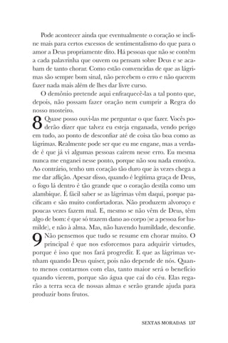 SEXTAS MORADAS 137
Pode acontecer ainda que eventualmente o coração se incli-
ne mais para certos excessos de sentimentalismo do que para o
amor a Deus propriamente dito. Há pessoas que não se contêm
a cada palavrinha que ouvem ou pensam sobre Deus e se aca-
bam de tanto chorar. Como estão convencidas de que as lágri-
mas são sempre bom sinal, não percebem o erro e não querem
fazer nada mais além de lhes dar livre curso.
O demônio pretende aqui enfraquecê-las a tal ponto que,
depois, não possam fazer oração nem cumprir a Regra do
nosso mosteiro.
8Quase posso ouvi-las me perguntar o que fazer. Vocês po-
derão dizer que talvez eu esteja enganada, vendo perigo
em tudo, ao ponto de desconfiar até de coisa tão boa como as
lágrimas. Realmente pode ser que eu me engane, mas a verda-
de é que já vi algumas pessoas caírem nesse erro. Eu mesma
nunca me enganei nesse ponto, porque não sou nada emotiva.
Ao contrário, tenho um coração tão duro que às vezes chega a
me dar aflição. Apesar disso, quando é legítima graça de Deus,
o fogo lá dentro é tão grande que o coração destila como um
alambique. É fácil saber se as lágrimas vêm daqui, porque pa-
cificam e são muito confortadoras. Não produzem alvoroço e
poucas vezes fazem mal. E, mesmo se não vêm de Deus, têm
algo de bom: é que só trazem dano ao corpo (se a pessoa for hu-
milde), e não à alma. Mas, não havendo humildade, desconfie.
9Não pensemos que tudo se resume em chorar muito. O
principal é que nos esforcemos para adquirir virtudes,
porque é isso que nos fará progredir. E que as lágrimas ve-
nham quando Deus quiser, pois não depende de nós. Quan-
to menos contarmos com elas, tanto maior será o benefício
quando vierem, porque são água que cai do céu. Elas rega-
rão a terra seca de nossas almas e serão grande ajuda para
produzir bons frutos.
 