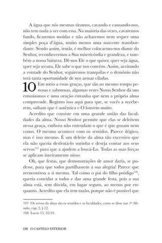 138 O CASTELO INTERIOR
A água que nós mesmas tiramos, cavando e cansando-nos,
não tem nada a ver com essa. Na maioria das vezes, cavaremos
fundo, ficaremos moídas e não acharemos nem sequer uma
simples poça d’água, muito menos uma nascente transbor-
dante. Sendo assim, irmãs, é melhor colocarmo-nos diante do
Senhor, reconhecermos a Sua misericórdia e grandeza, e tam-
bém a nossa baixeza. Dê-nos Ele o que quiser, quer seja água,
quer seja secura, Ele sabe o que nos convém. Assim, aceitando
a vontade do Senhor, seguiremos tranquilas e o demônio não
terá tanta oportunidade de nos armar ciladas.
10Em meio a essas graças, que são ao mesmo tempo pe-
nosas e saborosas, algumas vezes Nosso Senhor dá uns
entusiasmos e uma oração estranha que nem a própria alma
compreende. Registro isso aqui para que, se vocês a recebe-
rem, saibam que é autêntica e O louvem muito.
Acredito que consiste em uma grande união das facul-
dades da alma. Nosso Senhor permite que elas se deleitem
nessa graça, embora não entendam o que é que gozam nem
como. O mesmo acontece com os sentidos. Parece ilógico,
mas é isso mesmo. É um deleite da alma tão excessivo que
ela não queria desfrutá-lo sozinha e deseja contar aos seus
servos107
para que a ajudem a louvá-Lo. Todas as suas forças
se aplicam inteiramente nisso.
Oh, que festas, que demonstrações de amor daria, se pu-
desse, para que todos partilhassem a sua alegria! Parece que
reencontrou a si mesma. Tal como o pai do filho pródigo108
,
queria convidar a todos e dar uma grande festa, pois a sua
alma está, sem dúvida, em lugar seguro, ao menos por en-
quanto. Acredito que ela tem razão, porque não é possível que
107 Os servos da alma são os sentidos e as faculdades, como se disse nas 1as
Mo-
radas, cap. 2, § 12.
108 Lucas 15, 22-23.
 