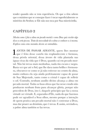 PRIMEIRAS MORADAS 13
tender quando não se tem experiência. Os que a têm sabem
que o máximo que se consegue fazer é tocar superficialmente os
mistérios do Senhor, se Ele não nos toca por Sua misericórdia.
CAPÍTULO 2
Mostra como é feia a alma em pecado mortal e como Deus quis revelar algo
disso a certa pessoa. Trata da necessidade de a alma se conhecer a si mesma.
Explica como estas moradas devem ser entendidas.
1ANTES DE PASSAR ADIANTE, quero lhes mostrar
que é feito desse castelo tão resplandecente e formoso,
dessa pérola oriental, dessa árvore de vida plantada nas
águas vivas da vida que é Deus, quando cai em pecado mor-
tal. Não há trevas mais medonhas, nada tão escuro e negro.
Basta ver que até o Sol, que lhe dava tanto brilho e formosu-
ra, obscurece-se como se já não estivesse no centro da alma,
muito embora ela seja ainda perfeitamente capaz de gozar
de Sua Majestade, tanto como o cristal é capaz de refletir
o sol. Contudo, nenhum auxílio divino alcança a alma em
pecado mortal. Todas as boas obras que faz nesse estado não
produzem nenhum fruto para alcançar glória, porque não
procedem de Deus, isto é, daquele princípio que faz a nossa
virtude ser virtude. E, separados d’Ele, nada do que fazemos
pode ser agradável a Seus olhos, mesmo porque a intenção
de quem pratica um pecado mortal não é contentar a Deus,
mas dar prazer ao demônio, que é trevas. E assim, servindo-o,
a pobre alma também se faz trevas.
 