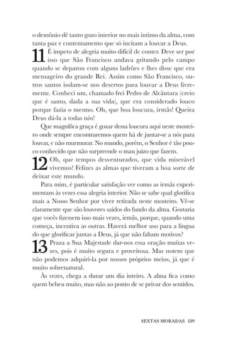 SEXTAS MORADAS 139
o demônio dê tanto gozo interior no mais íntimo da alma, com
tanta paz e contentamento que só incitam a louvar a Deus.
11É ímpeto de alegria muito difícil de conter. Deve ser por
isso que São Francisco andava gritando pelo campo
quando se deparou com alguns ladrões e lhes disse que era
mensageiro do grande Rei. Assim como São Francisco, ou-
tros santos isolam-se nos desertos para louvar a Deus livre-
mente. Conheci um, chamado frei Pedro de Alcântara (creio
que é santo, dada a sua vida), que era considerado louco
porque fazia o mesmo. Oh, que boa loucura, irmãs! Queira
Deus dá-la a todas nós!
Que magnífica graça é gozar dessa loucura aqui neste mostei-
ro onde sempre encontraremos quem há de juntar-se a nós para
louvar, e não murmurar. No mundo, porém, o Senhor é tão pou-
co conhecido que não surpreende o mau juízo que fazem.
12Oh, que tempos desventurados, que vida miserável
vivemos! Felizes as almas que tiveram a boa sorte de
deixar este mundo.
Para mim, é particular satisfação ver como as irmãs experi-
mentam às vezes essa alegria interior. Não se sabe qual glorifica
mais a Nosso Senhor por viver retirada neste mosteiro. Vê-se
claramente que são louvores saídos do fundo da alma. Gostaria
que vocês fizessem isso mais vezes, irmãs, porque, quando uma
começa, incentiva as outras. Haverá melhor uso para a língua
do que glorificar juntas a Deus, já que não faltam motivos?
13Praza a Sua Majestade dar-nos essa oração muitas ve-
zes, pois é muito segura e proveitosa. Mas notem que
não podemos adquiri-la por nossos próprios meios, já que é
muito sobrenatural.
Às vezes, chega a durar um dia inteiro. A alma fica como
quem bebeu muito, mas não ao ponto de se privar dos sentidos.
 