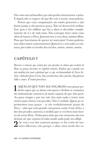 140 O CASTELO INTERIOR
Ou como um melancólico que não perdeu inteiramente o juízo.
E depois não se esquece do que lhe veio à mente, nem poderia.
Notem que essas comparações são muito grosseiras e não
fazem justiça a tão preciosa graça. Não sei descrevê-la melhor.
Esse gozo é tão sublime que faz a alma se descuidar comple-
tamente de si e de tudo mais. Não consegue fazer outra coisa
além de louvar a Deus. Juntemo-nos a essa alma, minhas filhas.
Para que haveríamos de querer ter mais juízo? Como podería-
mos obter maior contentamento? Juntem-se a nós todas as cria-
turas, por todos os séculos dos séculos, amém, amém, amém.
CAPÍTULO 7
Descreve o remorso que sentem por seus pecados as almas que recebem de
Deus as graças descritas no capítulo anterior. Explica que é grande erro
não meditar, por mais espiritual que se seja, na humanidade de Nosso Se-
nhor e Salvador Jesus Cristo, Sua sacratíssima vida e paixão, Sua gloriosa
Mãe e santos. É muito proveitoso.
1AQUELAS QUE NÃO ALCANÇARAM essas graças po-
derão supor que as almas com quem o Senhor se comunica
tão intimamente sentem-se já muito seguras de que irão gozá-
-Lo para sempre e por isso não têm mais nada a temer nem
motivo para chorar seus pecados. Não é verdade. Quem já ex-
perimentou essas graças – se são verdadeiramente graças de
Deus – sabe que seria grande erro pensar assim. Com efeito, a
dor dos pecados aumenta à medida que se recebem mais favo-
res de nosso Deus. Tenho para mim que esse tormento não nos
deixará até que sejamos levadas aonde nada pode nos afligir.
2Às vezes essa dor aumenta porque se faz sentir de ma-
neira diferente: não porque a alma sinta medo dos so-
 