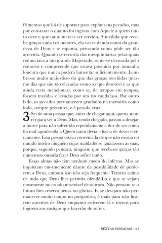 SEXTAS MORADAS 141
frimentos que há de suportar para expiar seus pecados, mas
por constatar o quanto foi ingrata com Aquele a quem tan-
to deve e que tanto merece ser servido. À medida que rece-
be graças cada vez maiores, ela vai se dando conta da gran-
deza de Deus e se espanta, pensando como pôde ser tão
atrevida. Quando se recorda das mesquinharias pelas quais
renunciava a tão grande Majestade, sente-se devorada pelo
remorso e compreende que estava possuída por tamanha
loucura que nunca poderá lamentar suficientemente. Lem-
bra-se muito mais disso do que das graças recebidas (mes-
mo das que são tão elevadas como as que descrevi e as que
ainda resta mencionar), como se, de tempos em tempos,
fossem trazidas e levadas por um rio caudaloso. Por outro
lado, os pecados permanecem grudados na memória como
lodo, sempre presentes, e é pesada cruz.
3Sei de uma pessoa que, antes de chegar aqui, queria mor-
rer para ver a Deus. Mas, tendo chegado, passou a desejar
a morte para não sofrer tão repetidamente a dor de ver como
foi mal-agradecida a Quem tanto devia e havia de dever eter-
namente. Essa pessoa estava convencida de que não existia no
mundo inteiro ninguém cujas maldades se igualassem às suas,
porque, segundo pensava, ninguém que recebesse graças tão
numerosas ousaria fazer Deus sofrer tanto.
Essas almas não têm nenhum medo do inferno. Mas se
inquietam enormemente diante da possibilidade de perde-
rem a Deus, embora isso não seja frequente. Temem acima
de tudo que Deus lhes permita ofendê-Lo e que se vejam
novamente no estado miserável de outrora. Não pensam se o
futuro lhes reserva penas ou glórias. E, se desejam não per-
manecer muito tempo no purgatório, é mais para não fica-
rem ausentes de Deus enquanto estiverem lá e menos para
fugirem aos castigos que haverão de sofrer.
 