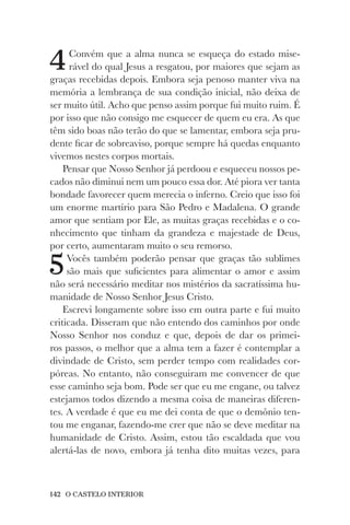 142 O CASTELO INTERIOR
4Convém que a alma nunca se esqueça do estado mise-
rável do qual Jesus a resgatou, por maiores que sejam as
graças recebidas depois. Embora seja penoso manter viva na
memória a lembrança de sua condição inicial, não deixa de
ser muito útil. Acho que penso assim porque fui muito ruim. É
por isso que não consigo me esquecer de quem eu era. As que
têm sido boas não terão do que se lamentar, embora seja pru-
dente ficar de sobreaviso, porque sempre há quedas enquanto
vivemos nestes corpos mortais.
Pensar que Nosso Senhor já perdoou e esqueceu nossos pe-
cados não diminui nem um pouco essa dor. Até piora ver tanta
bondade favorecer quem merecia o inferno. Creio que isso foi
um enorme martírio para São Pedro e Madalena. O grande
amor que sentiam por Ele, as muitas graças recebidas e o co-
nhecimento que tinham da grandeza e majestade de Deus,
por certo, aumentaram muito o seu remorso.
5Vocês também poderão pensar que graças tão sublimes
são mais que suficientes para alimentar o amor e assim
não será necessário meditar nos mistérios da sacratíssima hu-
manidade de Nosso Senhor Jesus Cristo.
Escrevi longamente sobre isso em outra parte e fui muito
criticada. Disseram que não entendo dos caminhos por onde
Nosso Senhor nos conduz e que, depois de dar os primei-
ros passos, o melhor que a alma tem a fazer é contemplar a
divindade de Cristo, sem perder tempo com realidades cor-
póreas. No entanto, não conseguiram me convencer de que
esse caminho seja bom. Pode ser que eu me engane, ou talvez
estejamos todos dizendo a mesma coisa de maneiras diferen-
tes. A verdade é que eu me dei conta de que o demônio ten-
tou me enganar, fazendo-me crer que não se deve meditar na
humanidade de Cristo. Assim, estou tão escaldada que vou
alertá-las de novo, embora já tenha dito muitas vezes, para
 