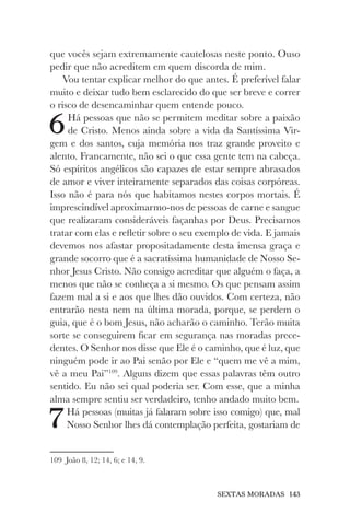 SEXTAS MORADAS 143
que vocês sejam extremamente cautelosas neste ponto. Ouso
pedir que não acreditem em quem discorda de mim.
Vou tentar explicar melhor do que antes. É preferível falar
muito e deixar tudo bem esclarecido do que ser breve e correr
o risco de desencaminhar quem entende pouco.
6Há pessoas que não se permitem meditar sobre a paixão
de Cristo. Menos ainda sobre a vida da Santíssima Vir-
gem e dos santos, cuja memória nos traz grande proveito e
alento. Francamente, não sei o que essa gente tem na cabeça.
Só espíritos angélicos são capazes de estar sempre abrasados
de amor e viver inteiramente separados das coisas corpóreas.
Isso não é para nós que habitamos nestes corpos mortais. É
imprescindível aproximarmo-nos de pessoas de carne e sangue
que realizaram consideráveis façanhas por Deus. Precisamos
tratar com elas e refletir sobre o seu exemplo de vida. E jamais
devemos nos afastar propositadamente desta imensa graça e
grande socorro que é a sacratíssima humanidade de Nosso Se-
nhor Jesus Cristo. Não consigo acreditar que alguém o faça, a
menos que não se conheça a si mesmo. Os que pensam assim
fazem mal a si e aos que lhes dão ouvidos. Com certeza, não
entrarão nesta nem na última morada, porque, se perdem o
guia, que é o bom Jesus, não acharão o caminho. Terão muita
sorte se conseguirem ficar em segurança nas moradas prece-
dentes. O Senhor nos disse que Ele é o caminho, que é luz, que
ninguém pode ir ao Pai senão por Ele e “quem me vê a mim,
vê a meu Pai”109
. Alguns dizem que essas palavras têm outro
sentido. Eu não sei qual poderia ser. Com esse, que a minha
alma sempre sentiu ser verdadeiro, tenho andado muito bem.
7Há pessoas (muitas já falaram sobre isso comigo) que, mal
Nosso Senhor lhes dá contemplação perfeita, gostariam de
109 João 8, 12; 14, 6; e 14, 9.
 