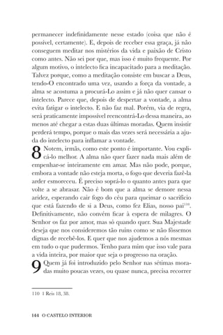 144 O CASTELO INTERIOR
permanecer indefinidamente nesse estado (coisa que não é
possível, certamente). E, depois de receber essa graça, já não
conseguem meditar nos mistérios da vida e paixão de Cristo
como antes. Não sei por que, mas isso é muito frequente. Por
algum motivo, o intelecto fica incapacitado para a meditação.
Talvez porque, como a meditação consiste em buscar a Deus,
tendo-O encontrado uma vez, usando a força da vontade, a
alma se acostuma a procurá-Lo assim e já não quer cansar o
intelecto. Parece que, depois de despertar a vontade, a alma
evita fatigar o intelecto. E não faz mal. Porém, via de regra,
será praticamente impossível reencontrá-Lo dessa maneira, ao
menos até chegar a estas duas últimas moradas. Quem insistir
perderá tempo, porque o mais das vezes será necessária a aju-
da do intelecto para inflamar a vontade.
8Notem, irmãs, como este ponto é importante. Vou expli-
cá-lo melhor. A alma não quer fazer nada mais além de
empenhar-se inteiramente em amar. Mas não pode, porque,
embora a vontade não esteja morta, o fogo que deveria fazê-la
arder esmoreceu. É preciso soprá-lo o quanto antes para que
volte a se abrasar. Não é bom que a alma se demore nessa
aridez, esperando cair fogo do céu para queimar o sacrifício
que está fazendo de si a Deus, como fez Elias, nosso pai110
.
Definitivamente, não convém ficar à espera de milagres. O
Senhor os faz por amor, mas só quando quer. Sua Majestade
deseja que nos consideremos tão ruins como se não fôssemos
dignas de recebê-los. E quer que nos ajudemos a nós mesmas
em tudo o que pudermos. Tenho para mim que isso vale para
a vida inteira, por maior que seja o progresso na oração.
9Quem já foi introduzido pelo Senhor nas sétimas mora-
das muito poucas vezes, ou quase nunca, precisa recorrer
110 1 Reis 18, 38.
 
