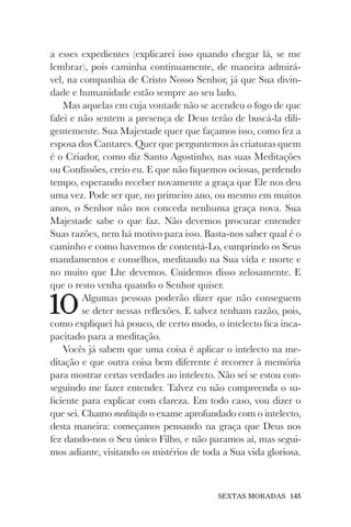 SEXTAS MORADAS 145
a esses expedientes (explicarei isso quando chegar lá, se me
lembrar), pois caminha continuamente, de maneira admirá-
vel, na companhia de Cristo Nosso Senhor, já que Sua divin-
dade e humanidade estão sempre ao seu lado.
Mas aquelas em cuja vontade não se acendeu o fogo de que
falei e não sentem a presença de Deus terão de buscá-la dili-
gentemente. Sua Majestade quer que façamos isso, como fez a
esposa dos Cantares. Quer que perguntemos às criaturas quem
é o Criador, como diz Santo Agostinho, nas suas Meditações
ou Confissões, creio eu. E que não fiquemos ociosas, perdendo
tempo, esperando receber novamente a graça que Ele nos deu
uma vez. Pode ser que, no primeiro ano, ou mesmo em muitos
anos, o Senhor não nos conceda nenhuma graça nova. Sua
Majestade sabe o que faz. Não devemos procurar entender
Suas razões, nem há motivo para isso. Basta-nos saber qual é o
caminho e como havemos de contentá-Lo, cumprindo os Seus
mandamentos e conselhos, meditando na Sua vida e morte e
no muito que Lhe devemos. Cuidemos disso zelosamente. E
que o resto venha quando o Senhor quiser.
10Algumas pessoas poderão dizer que não conseguem
se deter nessas reflexões. E talvez tenham razão, pois,
como expliquei há pouco, de certo modo, o intelecto fica inca-
pacitado para a meditação.
Vocês já sabem que uma coisa é aplicar o intelecto na me-
ditação e que outra coisa bem diferente é recorrer à memória
para mostrar certas verdades ao intelecto. Não sei se estou con-
seguindo me fazer entender. Talvez eu não compreenda o su-
ficiente para explicar com clareza. Em todo caso, vou dizer o
que sei. Chamo meditação o exame aprofundado com o intelecto,
desta maneira: começamos pensando na graça que Deus nos
fez dando-nos o Seu único Filho, e não paramos aí, mas segui-
mos adiante, visitando os mistérios de toda a Sua vida gloriosa.
 