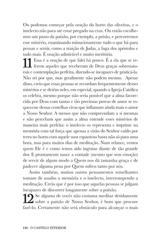 146 O CASTELO INTERIOR
Ou podemos começar pela oração do horto das oliveiras, e o
intelecto não para até estar pregado na cruz. Ou então escolhe-
mos um passo da paixão, por exemplo, a prisão, e percorremos
esse mistério, examinando minuciosamente tudo o que há para
pensar e sentir, como a traição de Judas, a fuga dos apóstolos e
tudo mais. É oração admirável e muito meritória.
11Essa é a oração de que falei há pouco. É a ela que se re-
ferem aqueles que receberam de Deus graças sobrenatu-
rais e contemplação perfeita, dizendo-se incapazes de praticá-la.
Não sei por que, mas geralmente não podem mesmo. Apesar
disso, creio que essas pessoas se recordam frequentemente desses
mistérios e se detêm neles, em especial, quando a Igreja Católica
os celebra, mesmo porque não seria possível que a alma favore-
cida por Deus com tantas e tão preciosas provas de amor se es-
quecesse dessas centelhas vivas que inflamam ainda mais o amor
a Nosso Senhor. A menos que não compreendam a si mesmas
e não percebam que assim a alma entende esses mistérios de
maneira mais perfeita: o intelecto os representa e imprime na
memória com tal força que apenas a visão do Senhor caído por
terra no horto com aquele suor espantoso basta não só para uma
hora, mas para muitos dias de meditação. Num relance, vemos
quem Ele é e como temos sido ingratas diante de tão grande
dor. E prontamente nasce a vontade (mesmo que sem emoção)
de servir de algum modo a Quem nos dá tamanha graça e de
padecer alguma pena por Quem sofreu tanto por nós.
Assim também, muitos outros pensamentos semelhantes
tomam de assalto a memória e o intelecto, interrompendo a
meditação. Creio que é por isso que aquelas pessoas se julgam
incapazes de discorrer longamente sobre a paixão.
12Se alguma de vocês não costuma meditar detidamente
sobre a paixão de Nosso Senhor, é bom que procure
fazê-lo. Certamente não será obstáculo para alcançar o mais
 