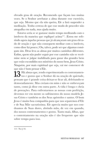 SEXTAS MORADAS 147
elevado grau de oração. Recomendo que façam isso muitas
vezes. Se o Senhor arrebatar a alma durante esse exercício,
que seja. Mesmo que ela não queira, Ele a fará suspender a
meditação. Tenho certeza de que esse modo de proceder não
atrapalha em nada, mas ajuda muito.
Estorvo seria se se gastasse muito tempo meditando com o
intelecto da maneira que expliquei acima111
. (Estou me refe-
rindo agora àquelas pessoas que já alcançaram um grau eleva-
do de oração e que não conseguem meditar com o intelecto,
como disse há pouco.) Ou, talvez, pode ser que algumas consi-
gam sim. Deus leva as almas por muitos caminhos diferentes.
Enfim, quem não puder seguir por esse caminho não se recri-
mine nem se julgue inabilitada para gozar dos grandes bens
que estão escondidos nos mistérios do nosso bem, Jesus Cristo.
Ninguém, por mais espiritual que seja, vai me convencer de
que não é bom pensar n’Ele.
13Há almas que, tendo experimentado os contentamen-
tos e gostos que o Senhor dá na oração de quietude,
pensam que é grande coisa deixar-se ficar ali, deleitando-se
demoradamente. Mas creiam em mim e não se embeveçam
tanto, como já disse em outra parte. A vida é longa e cheia
de provações. Para enfrentarmos as nossas com perfeição,
devemos ter em mente os sofrimentos do nosso modelo Je-
sus Cristo e também os dos Seus apóstolos e santos. O bom
Jesus é muito boa companhia para que nos separemos d’Ele
e de Sua Mãe sacratíssima. Ele aprecia muito que nos con-
doamos de Suas dores, abrindo mão, de vez em quando,
dos nossos contentamentos e gostos. Tanto mais, filhas, que
o contentamento na oração não é tão frequente que não
sobre tempo para isso.
111 No § 10.
 