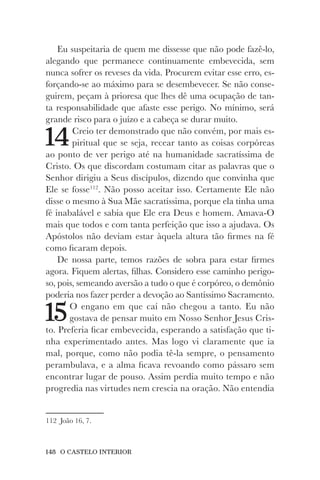 148 O CASTELO INTERIOR
Eu suspeitaria de quem me dissesse que não pode fazê-lo,
alegando que permanece continuamente embevecida, sem
nunca sofrer os reveses da vida. Procurem evitar esse erro, es-
forçando-se ao máximo para se desembevecer. Se não conse-
guirem, peçam à prioresa que lhes dê uma ocupação de tan-
ta responsabilidade que afaste esse perigo. No mínimo, será
grande risco para o juízo e a cabeça se durar muito.
14Creio ter demonstrado que não convém, por mais es-
piritual que se seja, recear tanto as coisas corpóreas
ao ponto de ver perigo até na humanidade sacratíssima de
Cristo. Os que discordam costumam citar as palavras que o
Senhor dirigiu a Seus discípulos, dizendo que convinha que
Ele se fosse112
. Não posso aceitar isso. Certamente Ele não
disse o mesmo à Sua Mãe sacratíssima, porque ela tinha uma
fé inabalável e sabia que Ele era Deus e homem. Amava-O
mais que todos e com tanta perfeição que isso a ajudava. Os
Apóstolos não deviam estar àquela altura tão firmes na fé
como ficaram depois.
De nossa parte, temos razões de sobra para estar firmes
agora. Fiquem alertas, filhas. Considero esse caminho perigo-
so, pois, semeando aversão a tudo o que é corpóreo, o demônio
poderia nos fazer perder a devoção ao Santíssimo Sacramento.
15O engano em que caí não chegou a tanto. Eu não
gostava de pensar muito em Nosso Senhor Jesus Cris-
to. Preferia ficar embevecida, esperando a satisfação que ti-
nha experimentado antes. Mas logo vi claramente que ia
mal, porque, como não podia tê-la sempre, o pensamento
perambulava, e a alma ficava revoando como pássaro sem
encontrar lugar de pouso. Assim perdia muito tempo e não
progredia nas virtudes nem crescia na oração. Não entendia
112 João 16, 7.
 