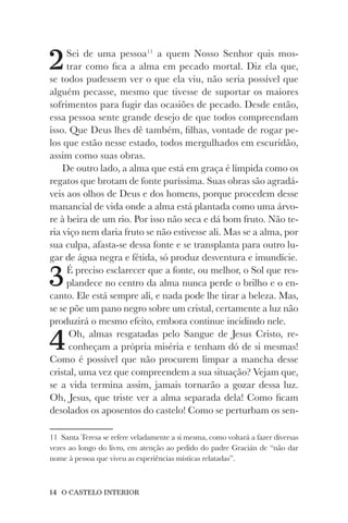 14 O CASTELO INTERIOR
2Sei de uma pessoa11
a quem Nosso Senhor quis mos-
trar como fica a alma em pecado mortal. Diz ela que,
se todos pudessem ver o que ela viu, não seria possível que
alguém pecasse, mesmo que tivesse de suportar os maiores
sofrimentos para fugir das ocasiões de pecado. Desde então,
essa pessoa sente grande desejo de que todos compreendam
isso. Que Deus lhes dê também, filhas, vontade de rogar pe-
los que estão nesse estado, todos mergulhados em escuridão,
assim como suas obras.
De outro lado, a alma que está em graça é límpida como os
regatos que brotam de fonte puríssima. Suas obras são agradá-
veis aos olhos de Deus e dos homens, porque procedem desse
manancial de vida onde a alma está plantada como uma árvo-
re à beira de um rio. Por isso não seca e dá bom fruto. Não te-
ria viço nem daria fruto se não estivesse ali. Mas se a alma, por
sua culpa, afasta-se dessa fonte e se transplanta para outro lu-
gar de água negra e fétida, só produz desventura e imundície.
3É preciso esclarecer que a fonte, ou melhor, o Sol que res-
plandece no centro da alma nunca perde o brilho e o en-
canto. Ele está sempre ali, e nada pode lhe tirar a beleza. Mas,
se se põe um pano negro sobre um cristal, certamente a luz não
produzirá o mesmo efeito, embora continue incidindo nele.
4Oh, almas resgatadas pelo Sangue de Jesus Cristo, re-
conheçam a própria miséria e tenham dó de si mesmas!
Como é possível que não procurem limpar a mancha desse
cristal, uma vez que compreendem a sua situação? Vejam que,
se a vida termina assim, jamais tornarão a gozar dessa luz.
Oh, Jesus, que triste ver a alma separada dela! Como ficam
desolados os aposentos do castelo! Como se perturbam os sen-
11 Santa Teresa se refere veladamente a si mesma, como voltará a fazer diversas
vezes ao longo do livro, em atenção ao pedido do padre Gracián de “não dar
nome à pessoa que viveu as experiências místicas relatadas”.
 