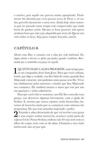 SEXTAS MORADAS 149
o motivo, pois aquilo me parecia muito apropriado. Final-
mente fui alertada por certa pessoa serva de Deus e, só en-
tão, percebi claramente o meu erro. Ainda hoje sinto remor-
so por ter passado tanto tempo sem compreender que nada
havia de ganhar assim. Mesmo se fosse possível, não quero
nenhum bem que não seja adquirido por meio de Quem nos
vêm todos os bens. Seja para sempre louvado, amém.
CAPÍTULO 8
Mostra como Deus se comunica com a alma por visão intelectual. Faz
alguns alertas e descreve os efeitos que produz quando é autêntica. Reco-
menda que se mantenha essa graça em segredo.
1QUANTO MAIS A ALMA PROGRIDE, mais tempo pas-
sa em companhia deste bom Jesus. Para que vocês saibam,
irmãs, que digo a verdade, vou lhes falar de como, quando Sua
Majestade consente, não podemos mais passar sem Ele. Vê-se
isso nitidamente pelas maneiras e modos que Sua Majestade
nos comunica. Ele também mostra o amor que tem por nós
em aparições e visões admiráveis.
Para que vocês não se assustem, caso Ele lhes conceda essas
graças, vou descrever algumas brevemente, com a ajuda do
Senhor. E, mesmo que nunca sejamos assim favorecidas, ha-
vemos de louvá-Lo muito por se comunicar com criaturas tão
pequeninas, Ele que tem tamanha majestade e poder.
2Estando a alma desavisada de que vai receber essa graça
e sem sequer sonhar merecê-la, acontece sentir junto de
si Jesus Cristo Nosso Senhor, embora não O veja nem com os
olhos do corpo, nem com os da alma. Chamam a isso visão
intelectual, não sei por quê.
 
