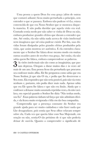 150 O CASTELO INTERIOR
Uma pessoa a quem Deus fez essa graça (além de outras
que contarei adiante) ficou muito perturbada a princípio, sem
entender o que se passava. Embora não pudesse vê-Lo, estava
convencida de que era Nosso Senhor que se mostrava daque-
la maneira. E não podia duvidar que aquela visão era real.
Contudo sentia medo por não saber se vinha de Deus ou não,
embora produzisse grandes efeitos que davam a entender que
sim. Até então, ela não sabia nada acerca de visão intelectual
nem imaginava que tal coisa pudesse existir. Por fim, suas dú-
vidas foram dissipadas pelos grandes efeitos produzidos pela
visão, que assim mostrou ser autêntica. E ela entendeu clara-
mente que o Senhor lhe falara desse mesmo modo em muitas
outras ocasiões antes de receber essa graça. Até então, ela não
sabia quem lhe falava, embora compreendesse as palavras.
3As visões intelectuais não são como as imaginárias, que pas-
sam depressa. Chegam a durar muitos dias e às vezes até
mais de um ano. Essa pessoa ficou tão perturbada que procurou
seu confessor muito aflita. Ele lhe perguntou como sabia que era
Nosso Senhor, já que não O via, e pediu que lhe descrevesse o
Seu rosto. Ela respondeu que não seria possível, pois não via rosto
nenhum e, portanto, não podia dizer mais nada. Apenas sabia
que era Ele quem lhe falava e que não era ilusão. Ainda que o
confessor a deixasse muito assustada repetidas vezes, ela não vaci-
lava, em especial quando o Senhor lhe dizia “Não tenhas medo,
sou Eu”. Essas palavras tinham tal força que não admitiam dúvi-
da, e ela ficava muito revigorada e feliz em tão boa companhia.
Compreendia que a presença constante do Senhor era
grande ajuda para ser muito cuidadosa e não fazer nada que
Lhe desagradasse, pois sentia que Seus olhos velavam sempre
sobre ela. Cada vez que queria falar com Sua Majestade, em
oração ou não, sentia-O tão próximo de si que não poderia
deixar de ouvi-la. Quanto a compreender o significado de
 
