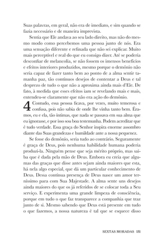 SEXTAS MORADAS 151
Suas palavras, em geral, não era de imediato, e sim quando se
fazia necessário e de maneira imprevista.
Sentia que Ele andava ao seu lado direito, mas não do mes-
mo modo como percebemos uma pessoa junto de nós. Era
uma sensação diferente e refinada que não sei explicar. Muito
mais perceptível e real do que eu consigo dizer. Até se poderia
desconfiar de melancolia, se não fossem os imensos benefícios
e efeitos interiores produzidos, mesmo porque o demônio não
seria capaz de fazer tanto bem ao ponto de a alma sentir ta-
manha paz, tão contínuos desejos de contentar a Deus e tal
desprezo de tudo o que não a aproxima ainda mais d’Ele. De
fato, à medida que esses efeitos iam se revelando mais e mais,
entendeu-se claramente que não era ação do demônio.
4Contudo, essa pessoa ficava, por vezes, muito temerosa e
confusa, pois não sabia de onde lhe vinha tanto bem. Éra-
mos, eu e ela, tão íntimas, que nada se passava em sua alma que
eu ignorasse, e por isso sou boa testemunha. Podem acreditar que
é tudo verdade. Essa graça do Senhor inspira enorme assombro
diante das Suas grandezas e humildade ante a nossa pequenez.
Se fosse do demônio, seria tudo ao contrário. Seguramente
é graça de Deus, pois nenhuma habilidade humana poderia
produzi-la. Ninguém pense que seja mérito próprio, mas sai-
ba que é dada pela mão de Deus. Embora eu creia que algu-
mas das graças que disse antes sejam ainda maiores que esta,
há nela algo especial, que dá um particular conhecimento de
Deus. Dessa contínua presença de Deus nasce um amor ter-
níssimo para com Sua Majestade. A alma sente uns desejos
ainda maiores do que os já referidos de se colocar toda a Seu
serviço. E experimenta uma grande limpeza de consciência,
porque em tudo o que faz transparece a companhia que traz
junto de si. Mesmo sabendo que Deus está presente em tudo
o que fazemos, a nossa natureza é tal que se esquece disso
 
