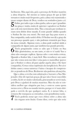 152 O CASTELO INTERIOR
facilmente. Mas aqui não, pois a presença do Senhor mantém
a alma desperta. Até mesmo as outras graças de que já falei
tornam-se muito mais frequentes, pois a alma está enamorada e
quase sempre diante de Deus, vendo-o ou sentindo-o junto a si.
5Enfim, por tudo o que a alma ganha, sabe-se que é grandíssi-
ma graça e muito, muito de apreciar e agradecer ao Senhor
que a dá sem merecimento dela. Não a trocaria por nenhum te-
souro nem deleite deste mundo. E sente grande solidão quando
o Senhor lhe tira essa mercê. Por mais que faça para reaver a
Sua companhia, nada surtirá efeito. O Senhor nos dá a graça da
sua presença quando quer, e não podemos retomá-la por força
da nossa vontade. Algumas vezes, a alma pode usufruir ainda a
companhia de algum santo, que também traz grande proveito.
6Vocês perguntarão: como se sabe que é Cristo ou Sua
Mãe gloriosíssima, ou um santo, se não se vê nada? Isso a
alma não consegue explicar. Apenas sabe e com muita certeza.
Quando o Senhor fala, é mais fácil. Mas reconhecer um santo
que não vemos nem nos fala é coisa para se maravilhar (parece
que o Senhor o coloca ali para ajudar aquela alma e lhe fazer
companhia). Certas coisas espirituais são inexplicáveis. Por aí se
deduz como a nossa natureza é baixa e incapaz de compreen-
der as grandezas de Deus. Realmente não podemos alcançá-las.
Que a alma a receba com admiração e louvores a Sua Ma-
jestade e Lhe dê especiais graças. Já que não é favor concedido
a todos, há de ser muito valorizado, procurando-se servir mais,
pois Deus a ajudará de muitas maneiras. Mas ela não se con-
sidera melhor que ninguém por isso, e sente-se como quem
menos serve a Deus no mundo inteiro, porque se vê mais obri-
gada a servi-lo do que qualquer outra. E, à menor falta, o
remorso lhe transpassa as entranhas, com grandíssima razão.
7Vocês poderão notar que esses efeitos sobre a alma não
são engano nem ilusão. Como disse, creio que não seria
 