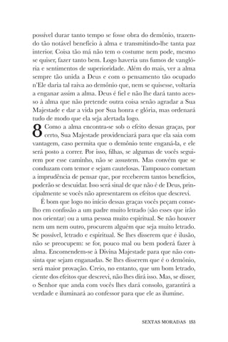 SEXTAS MORADAS 153
possível durar tanto tempo se fosse obra do demônio, trazen-
do tão notável benefício à alma e transmitindo-lhe tanta paz
interior. Coisa tão má não tem o costume nem pode, mesmo
se quiser, fazer tanto bem. Logo haveria uns fumos de vangló-
ria e sentimentos de superioridade. Além do mais, ver a alma
sempre tão unida a Deus e com o pensamento tão ocupado
n’Ele daria tal raiva ao demônio que, nem se quisesse, voltaria
a enganar assim a alma. Deus é fiel e não lhe dará tanto aces-
so à alma que não pretende outra coisa senão agradar a Sua
Majestade e dar a vida por Sua honra e glória, mas ordenará
tudo de modo que ela seja alertada logo.
8Como a alma encontra-se sob o efeito dessas graças, por
certo, Sua Majestade providenciará para que ela saia com
vantagem, caso permita que o demônio tente enganá-la, e ele
será posto a correr. Por isso, filhas, se algumas de vocês segui-
rem por esse caminho, não se assustem. Mas convém que se
conduzam com temor e sejam cautelosas. Tampouco cometam
a imprudência de pensar que, por receberem tantos benefícios,
poderão se descuidar. Isso será sinal de que não é de Deus, prin-
cipalmente se vocês não apresentarem os efeitos que descrevi.
É bom que logo no início dessas graças vocês peçam conse-
lho em confissão a um padre muito letrado (são esses que irão
nos orientar) ou a uma pessoa muito espiritual. Se não houver
nem um nem outro, procurem alguém que seja muito letrado.
Se possível, letrado e espiritual. Se lhes disserem que é ilusão,
não se preocupem: se for, pouco mal ou bem poderá fazer à
alma. Encomendem-se à Divina Majestade para que não con-
sinta que sejam enganadas. Se lhes disserem que é o demônio,
será maior provação. Creio, no entanto, que um bom letrado,
ciente dos efeitos que descrevi, não lhes dirá isso. Mas, se disser,
o Senhor que anda com vocês lhes dará consolo, garantirá a
verdade e iluminará ao confessor para que ele as ilumine.
 