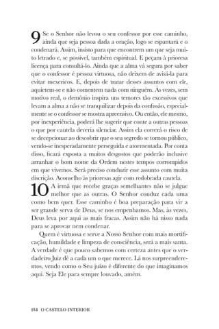 154 O CASTELO INTERIOR
9Se o Senhor não levou o seu confessor por esse caminho,
ainda que seja pessoa dada a oração, logo se espantará e o
condenará. Assim, insisto para que encontrem um que seja mui-
to letrado e, se possível, também espiritual. E peçam à prioresa
licença para consultá-lo. Ainda que a alma vá segura por saber
que o confessor é pessoa virtuosa, não deixem de avisá-la para
evitar mexericos. E, depois de tratar desses assuntos com ele,
aquietem-se e não comentem nada com ninguém. Às vezes, sem
motivo real, o demônio inspira uns temores tão excessivos que
levam a alma a não se tranquilizar depois da confissão, especial-
mente se o confessor se mostra apreensivo. Ou então, ele mesmo,
por inexperiência, poderá lhe sugerir que conte a outras pessoas
o que por cautela deveria silenciar. Assim ela correrá o risco de
se decepcionar ao descobrir que o seu segredo se tornou público,
vendo-se inesperadamente perseguida e atormentada. Por conta
disso, ficará exposta a muitos desgostos que poderão inclusive
arranhar o bom nome da Ordem nestes tempos corrompidos
em que vivemos. Será preciso conduzir esse assunto com muita
discrição. Aconselho às prioresas agir com redobrada cautela.
10A irmã que recebe graças semelhantes não se julgue
melhor que as outras. O Senhor conduz cada uma
como bem quer. Esse caminho é boa preparação para vir a
ser grande serva de Deus, se nos empenhamos. Mas, às vezes,
Deus leva por aqui as mais fracas. Assim não há nisso nada
para se aprovar nem condenar.
Quem é virtuosa e serve a Nosso Senhor com mais mortifi-
cação, humildade e limpeza de consciência, será a mais santa.
A verdade é que pouco sabemos com certeza antes que o ver-
dadeiro Juiz dê a cada um o que merece. Lá nos surpreendere-
mos, vendo como o Seu juízo é diferente do que imaginamos
aqui. Seja Ele para sempre louvado, amém.
 