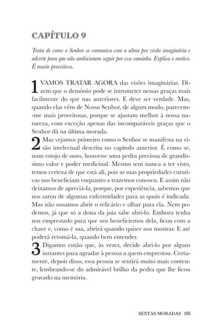 SEXTAS MORADAS 155
CAPÍTULO 9
Trata de como o Senhor se comunica com a alma por visão imaginária e
adverte para que não ambicionem seguir por esse caminho. Explica o motivo.
É muito proveitoso.
1VAMOS TRATAR AGORA das visões imaginárias. Di-
zem que o demônio pode se intrometer nessas graças mais
facilmente do que nas anteriores. E deve ser verdade. Mas,
quando elas vêm de Nosso Senhor, de algum modo, parecem-
-me mais proveitosas, porque se ajustam melhor à nossa na-
tureza, com exceção apenas das incomparáveis graças que o
Senhor dá na última morada.
2Mas vejamos primeiro como o Senhor se manifesta na vi-
são intelectual descrita no capítulo anterior. É como se,
num estojo de ouro, houvesse uma pedra preciosa de grandís-
simo valor e poder medicinal. Mesmo sem nunca a ter visto,
temos certeza de que está ali, pois as suas propriedades curati-
vas nos beneficiam enquanto a trazemos conosco. E assim não
deixamos de apreciá-la, porque, por experiência, sabemos que
nos sarou de algumas enfermidades para as quais é indicada.
Mas não ousamos abrir o relicário e olhar para ela. Nem po-
demos, já que só a dona da joia sabe abri-lo. Embora tenha
nos emprestado para que nos beneficiemos dela, ficou com a
chave e, como é sua, abrirá quando quiser nos mostrar. E até
poderá retomá-la, quando bem entender.
3Digamos então que, às vezes, decide abri-lo por alguns
instantes para agradar à pessoa a quem emprestou. Certa-
mente, depois disso, essa pessoa se sentirá muito mais conten-
te, lembrando-se do admirável brilho da pedra que lhe ficou
gravado na memória.
 